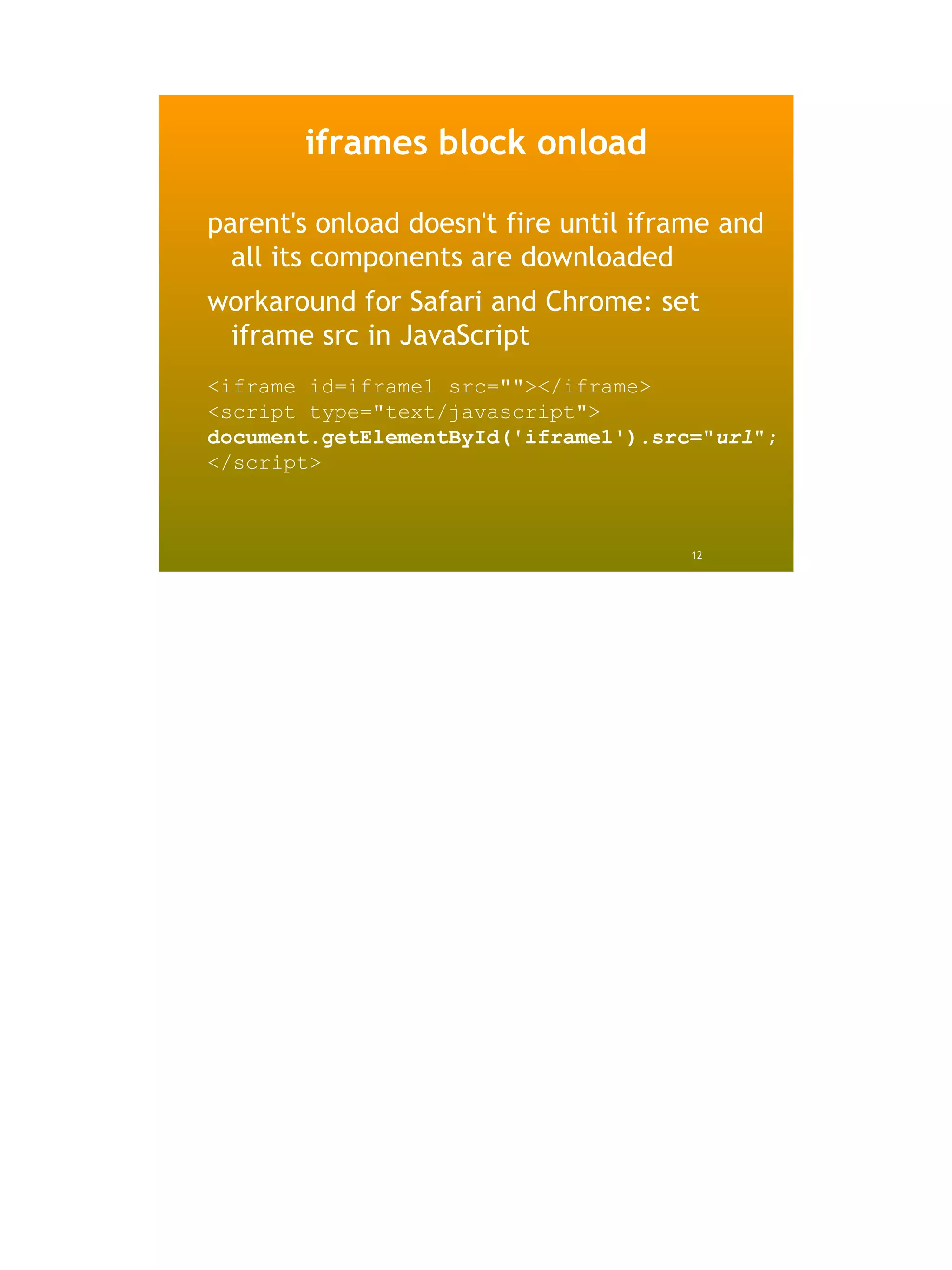 iframes block onload

parent's onload doesn't fire until iframe and
  all its components are downloaded
workaround for Safari and Chrome: set
 iframe src in JavaScript
<iframe id=iframe1 src=""></iframe>
<script type="text/javascript">
document.getElementById('iframe1').src="url";
</script>



                                       12
 