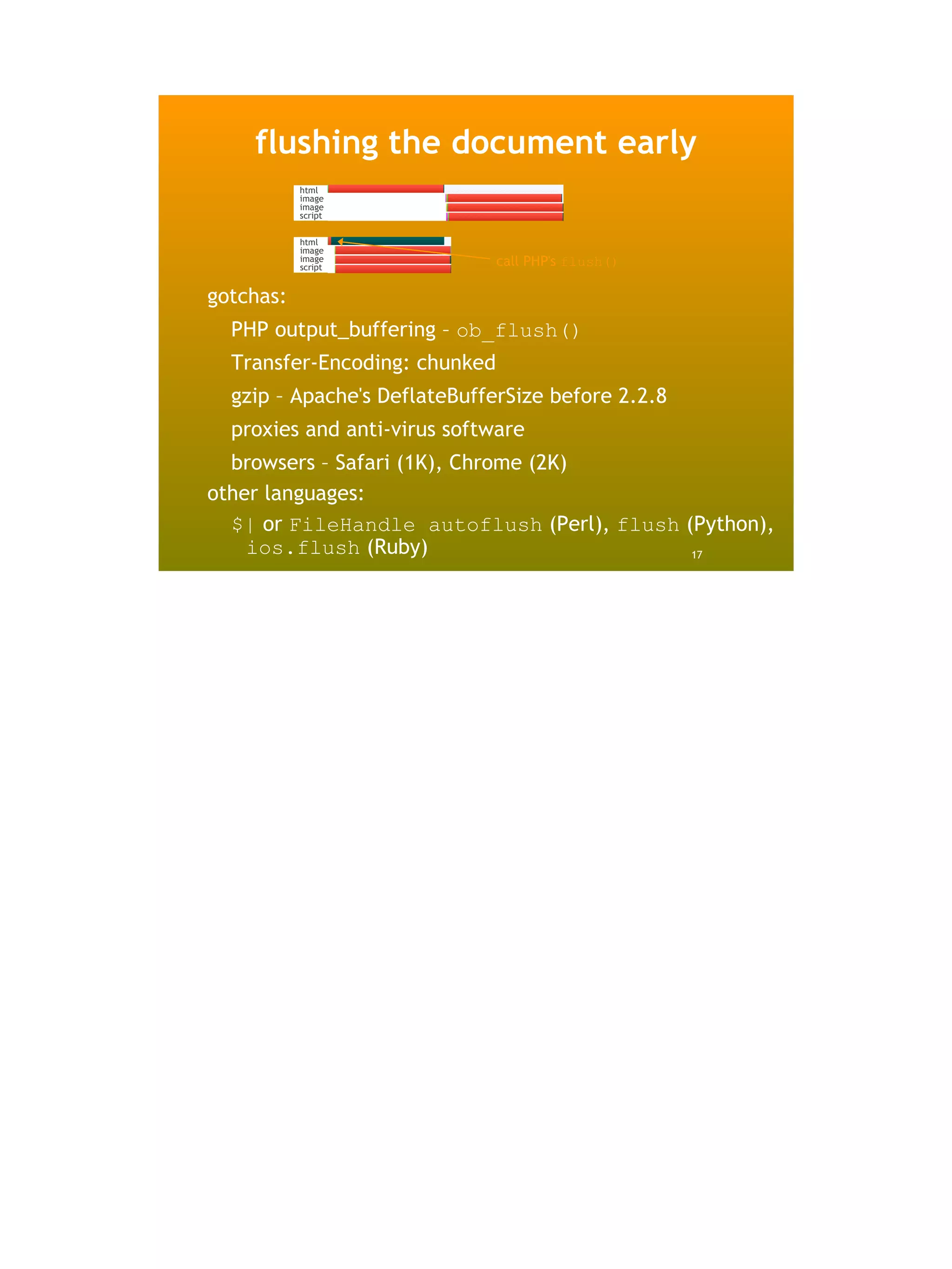 flushing the document early
           html
           image
           image
           script


           html
           image
           image
           script
                               call PHP's flush()

gotchas:
  PHP output_buffering – ob_flush()
  Transfer-Encoding: chunked
  gzip – Apache's DeflateBufferSize before 2.2.8
  proxies and anti-virus software
  browsers – Safari (1K), Chrome (2K)
other languages:
  $| or FileHandle autoflush (Perl), flush (Python),
    ios.flush (Ruby)                        17
 