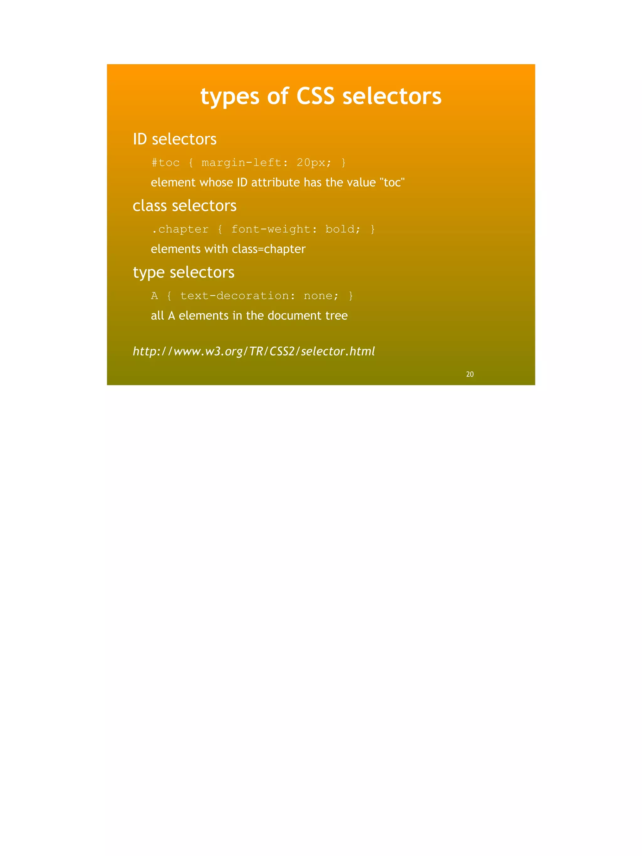 types of CSS selectors
ID selectors
  #toc { margin-left: 20px; }
  element whose ID attribute has the value "toc"

class selectors
  .chapter { font-weight: bold; }
  elements with class=chapter

type selectors
  A { text-decoration: none; }
  all A elements in the document tree

http://www.w3.org/TR/CSS2/selector.html
                                                   20
 