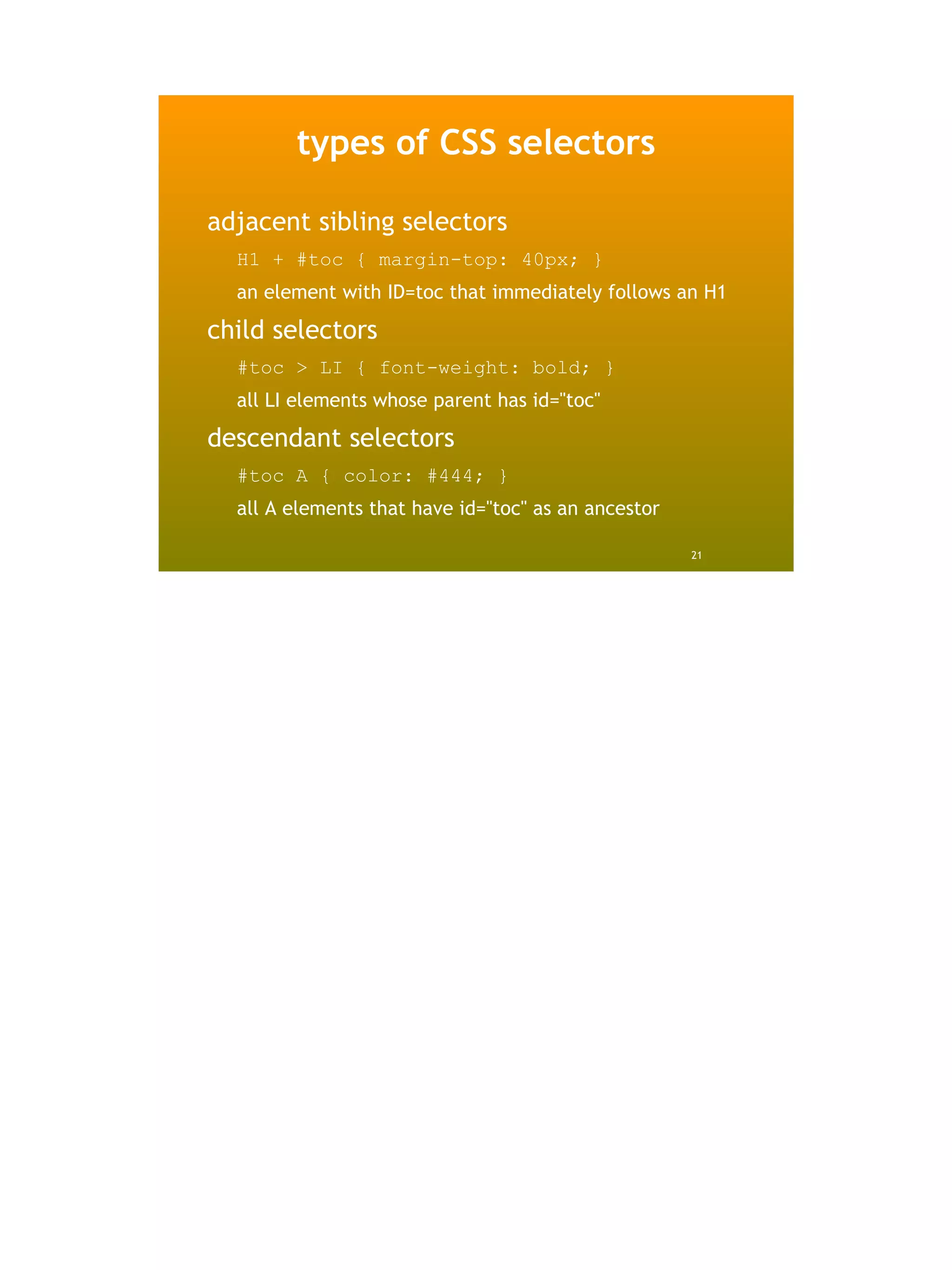 types of CSS selectors

adjacent sibling selectors
  H1 + #toc { margin-top: 40px; }
  an element with ID=toc that immediately follows an H1

child selectors
  #toc > LI { font-weight: bold; }
  all LI elements whose parent has id="toc"

descendant selectors
  #toc A { color: #444; }
  all A elements that have id="toc" as an ancestor

                                                     21
 