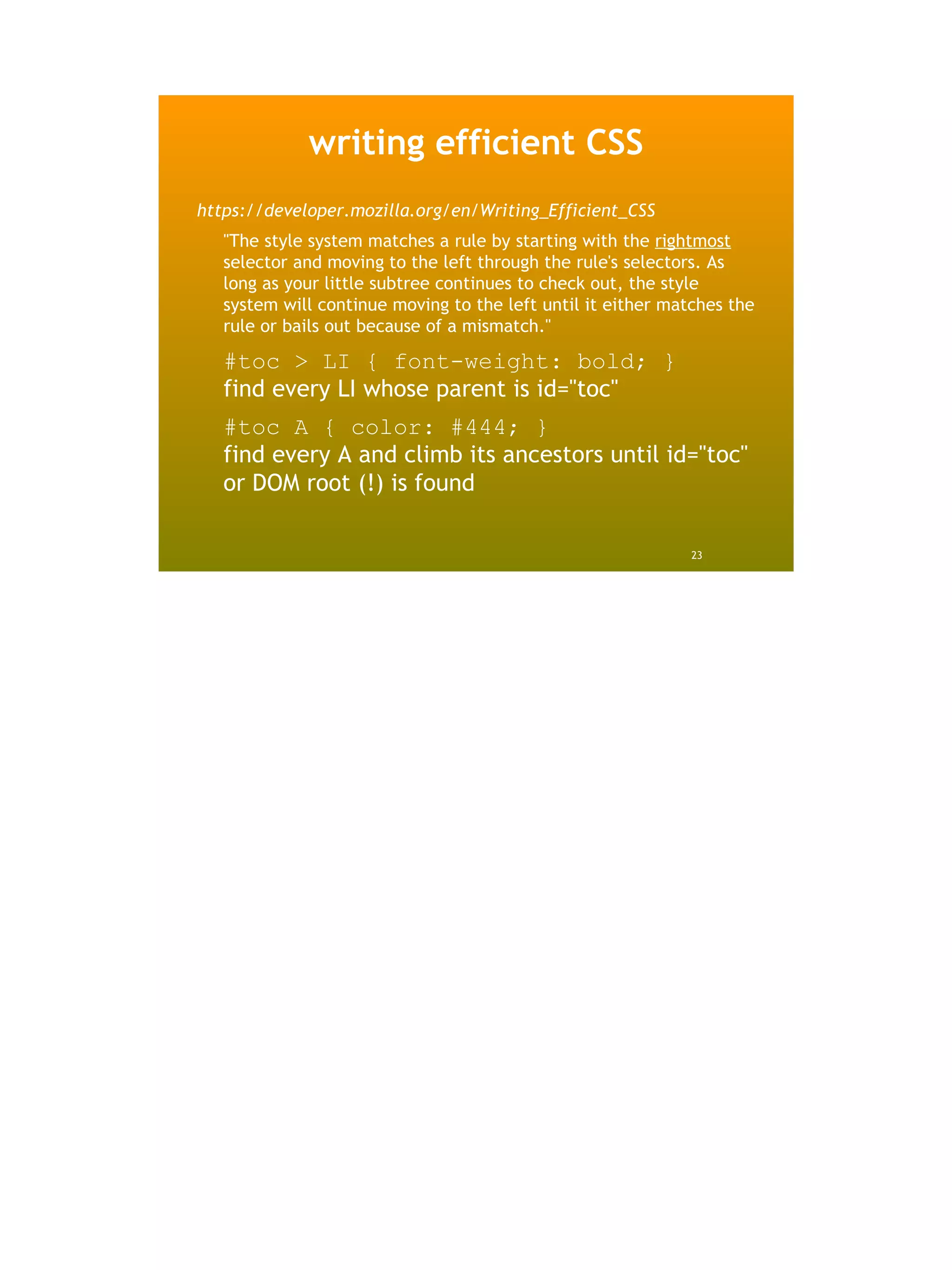 writing efficient CSS
https://developer.mozilla.org/en/Writing_Efficient_CSS
   "The style system matches a rule by starting with the rightmost
   selector and moving to the left through the rule's selectors. As
   long as your little subtree continues to check out, the style
   system will continue moving to the left until it either matches the
   rule or bails out because of a mismatch."

   #toc > LI { font-weight: bold; }
   find every LI whose parent is id="toc"
   #toc A { color: #444; }
   find every A and climb its ancestors until id="toc"
   or DOM root (!) is found

                                                              23
 