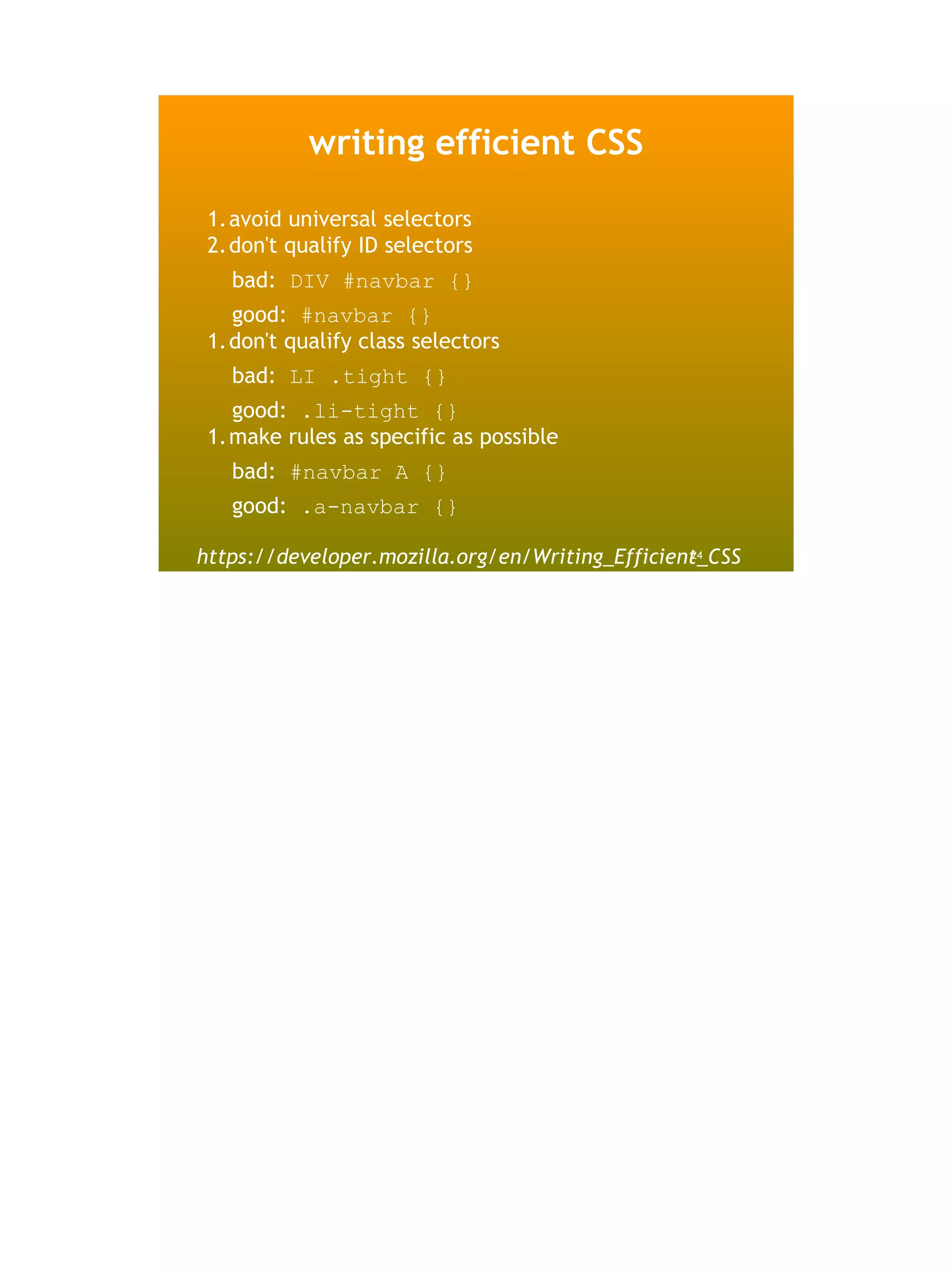 writing efficient CSS

 1.avoid universal selectors
 2.don't qualify ID selectors
   bad: DIV #navbar {}
   good: #navbar {}
 1.don't qualify class selectors
   bad: LI .tight {}
   good: .li-tight {}
 1.make rules as specific as possible
   bad: #navbar A {}
   good: .a-navbar {}

https://developer.mozilla.org/en/Writing_Efficient_CSS
                                                 24
 