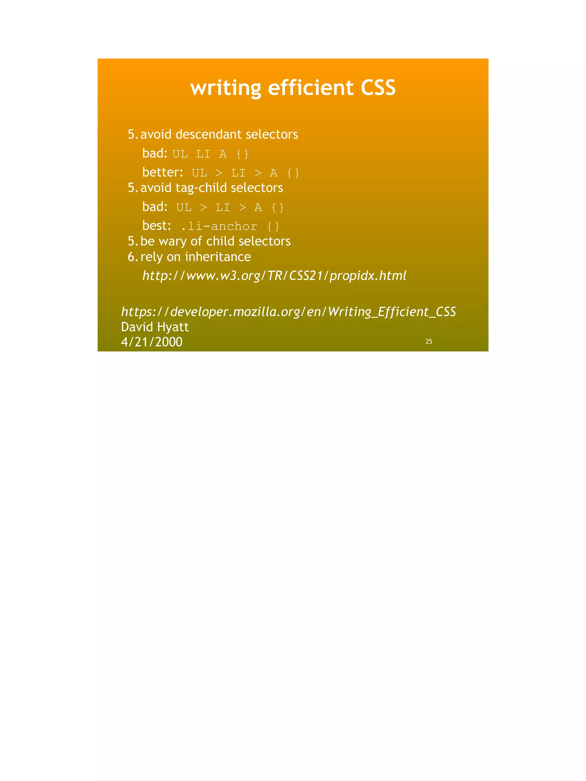 writing efficient CSS

 5.avoid descendant selectors
   bad: UL LI A {}
   better: UL > LI > A {}
 5.avoid tag-child selectors
   bad: UL > LI > A {}
   best: .li-anchor {}
 5.be wary of child selectors
 6.rely on inheritance
   http://www.w3.org/TR/CSS21/propidx.html

https://developer.mozilla.org/en/Writing_Efficient_CSS
David Hyatt
4/21/2000                                        25
 