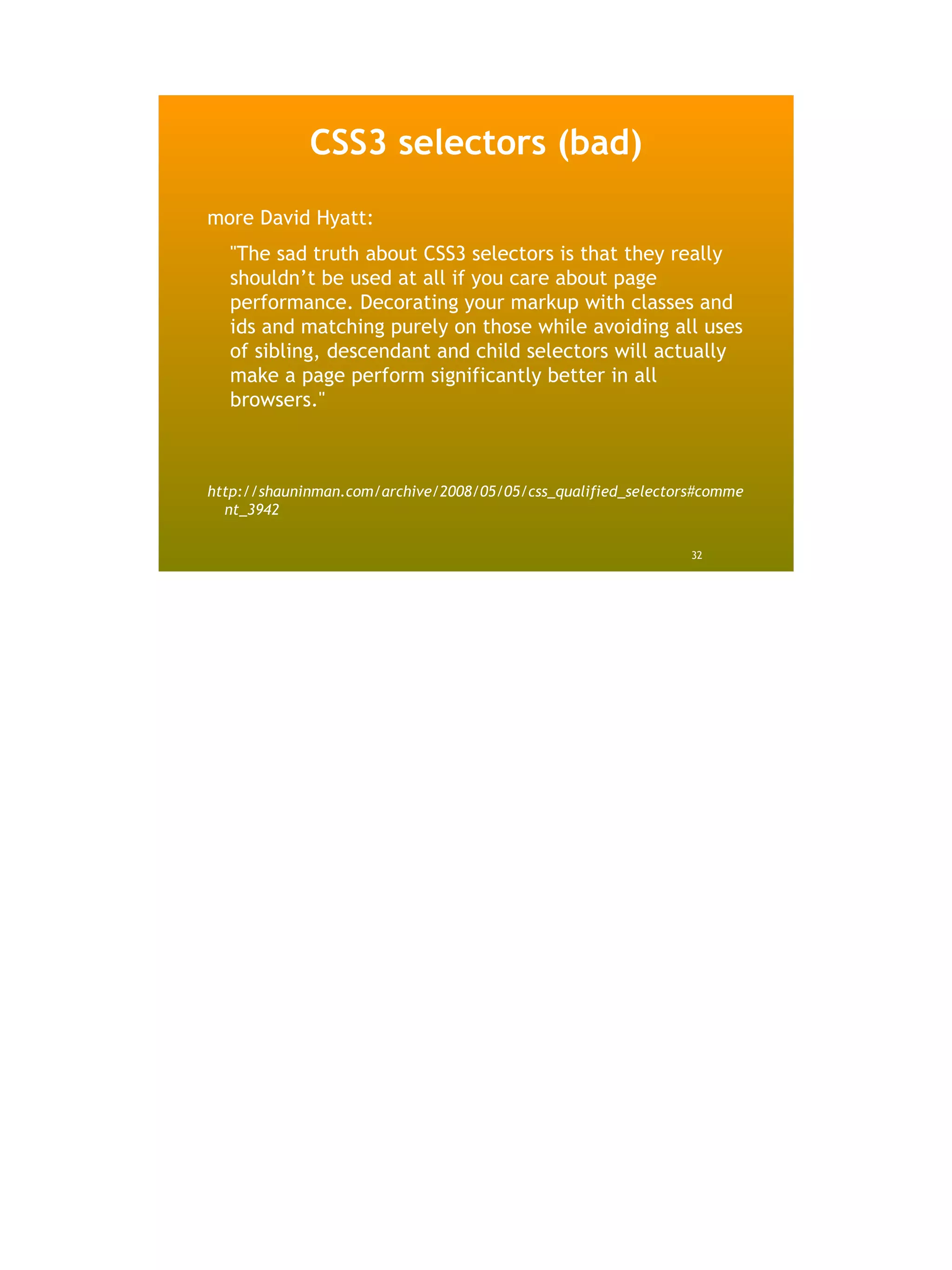 CSS3 selectors (bad)
more David Hyatt:
  "The sad truth about CSS3 selectors is that they really
  shouldn’t be used at all if you care about page
  performance. Decorating your markup with classes and
  ids and matching purely on those while avoiding all uses
  of sibling, descendant and child selectors will actually
  make a page perform significantly better in all
  browsers."



http://shauninman.com/archive/2008/05/05/css_qualified_selectors#comme
  nt_3942

                                                               32
 