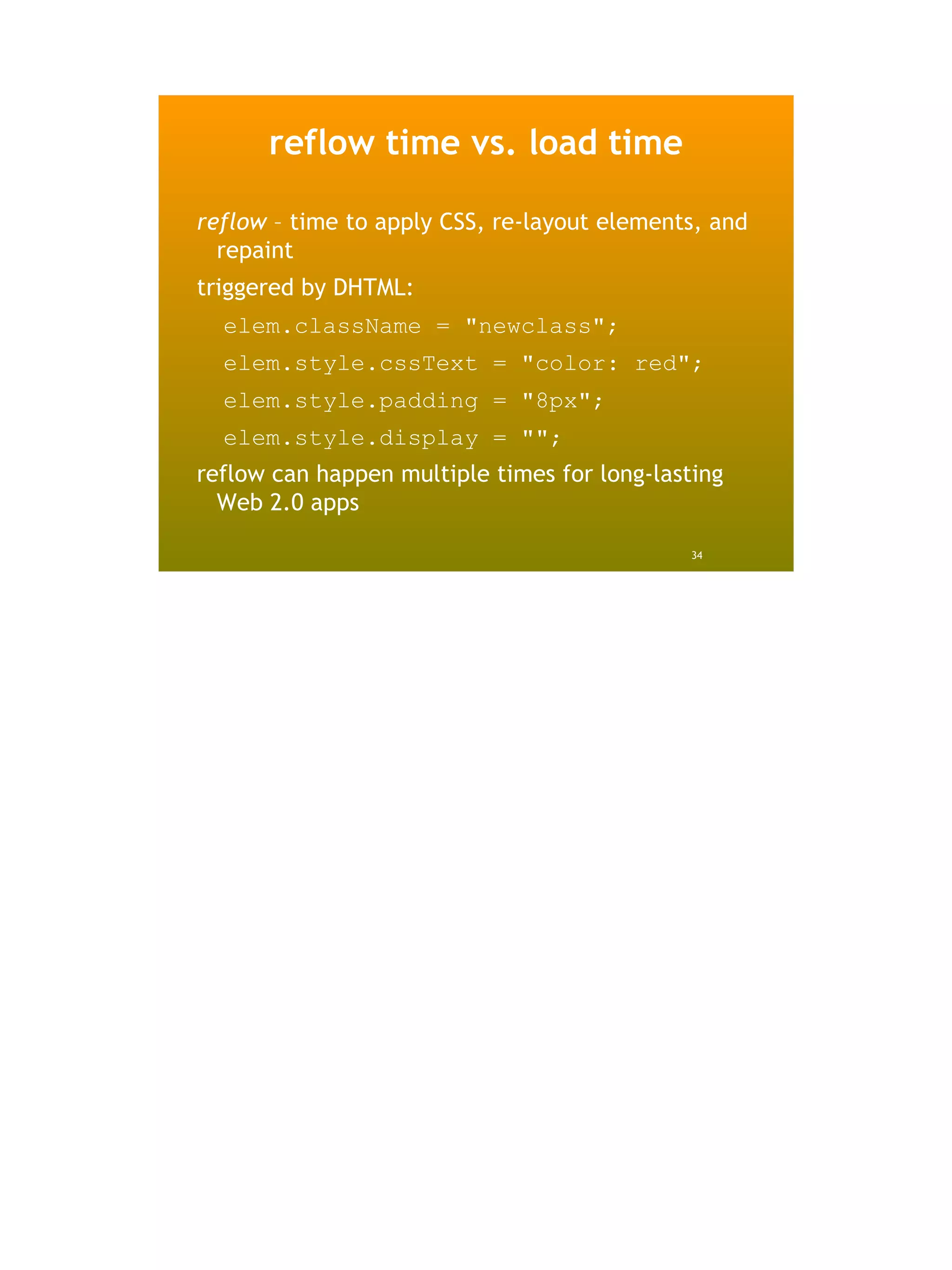reflow time vs. load time

reflow – time to apply CSS, re-layout elements, and
  repaint
triggered by DHTML:
  elem.className = "newclass";
  elem.style.cssText = "color: red";
  elem.style.padding = "8px";
  elem.style.display = "";
reflow can happen multiple times for long-lasting
  Web 2.0 apps

                                              34
 