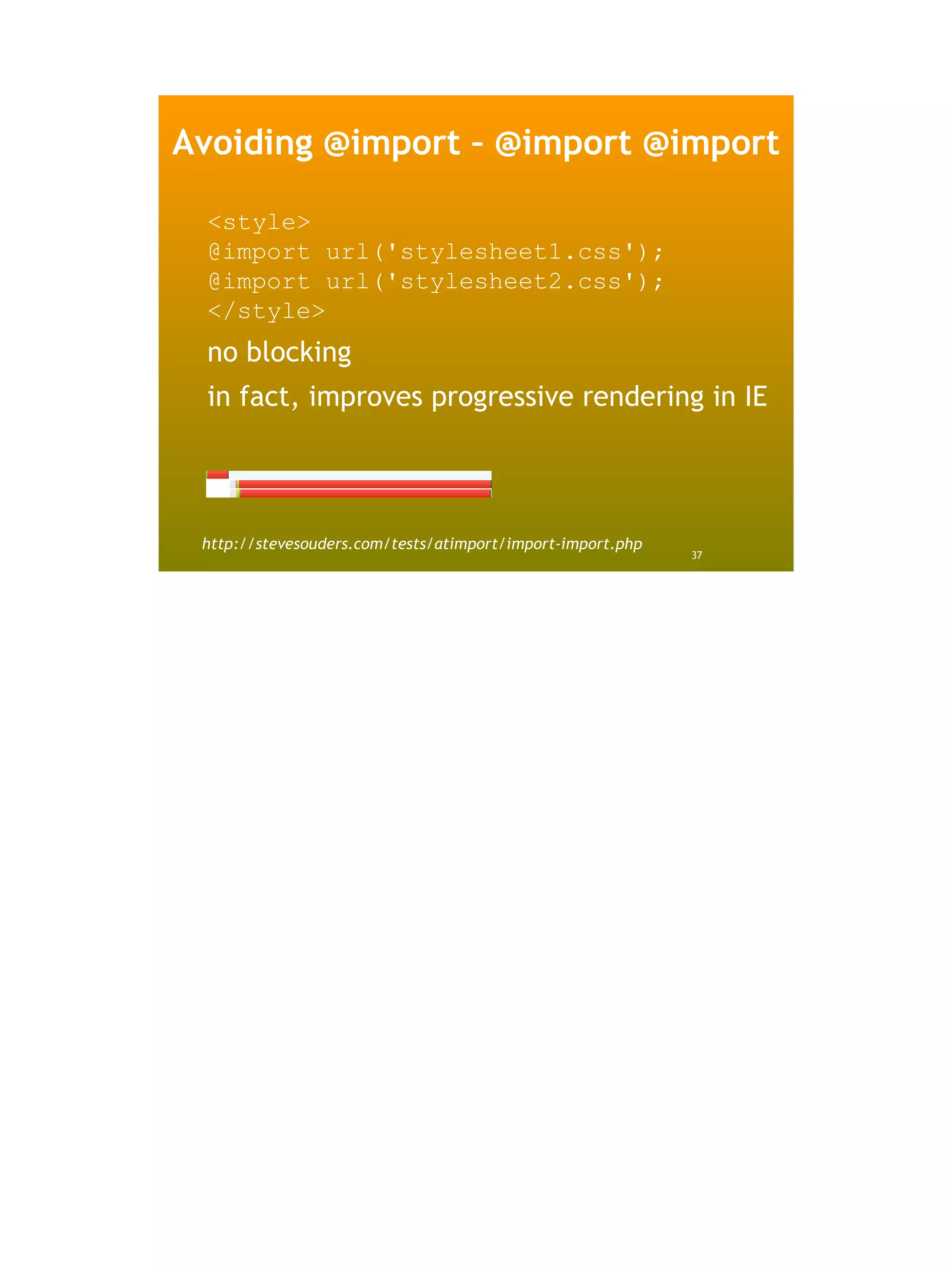 Avoiding @import – @import @import

 <style>
 @import url('stylesheet1.css');
 @import url('stylesheet2.css');
 </style>
 no blocking
 in fact, improves progressive rendering in IE




 http://stevesouders.com/tests/atimport/import-import.php
                                                            37
 