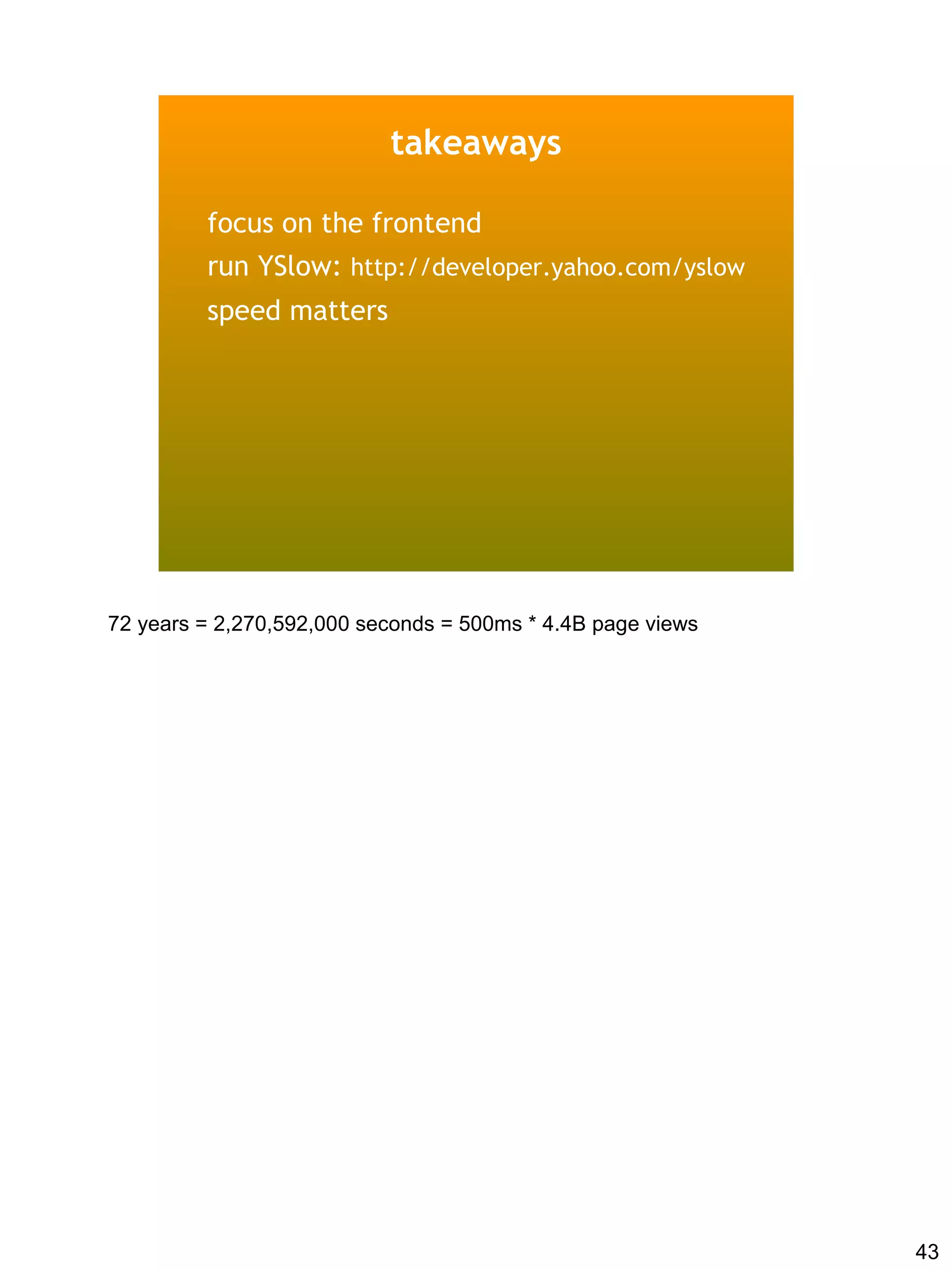 takeaways

         focus on the frontend
         run YSlow: http://developer.yahoo.com/yslow
         speed matters




72 years = 2,270,592,000 seconds = 500ms * 4.4B page views




                                                             43
 
