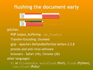 flushing the document early
           html
           image
           image
           script


           html
           image
           image
           script
                               call PHP's flush()

gotchas:
  PHP output_buffering – ob_flush()
  Transfer-Encoding: chunked
  gzip – Apache's DeflateBufferSize before 2.2.8
  proxies and anti-virus software
  browsers – Safari (1K), Chrome (2K)
other languages:
  $| or FileHandle autoflush (Perl), flush (Python),
    ios.flush (Ruby)
 