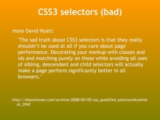 CSS3 selectors (bad)
more David Hyatt:
  "The sad truth about CSS3 selectors is that they really
  shouldn’t be used at all if you care about page
  performance. Decorating your markup with classes and
  ids and matching purely on those while avoiding all uses
  of sibling, descendant and child selectors will actually
  make a page perform significantly better in all
  browsers."



http://shauninman.com/archive/2008/05/05/css_qualified_selectors#comme
  nt_3942
 