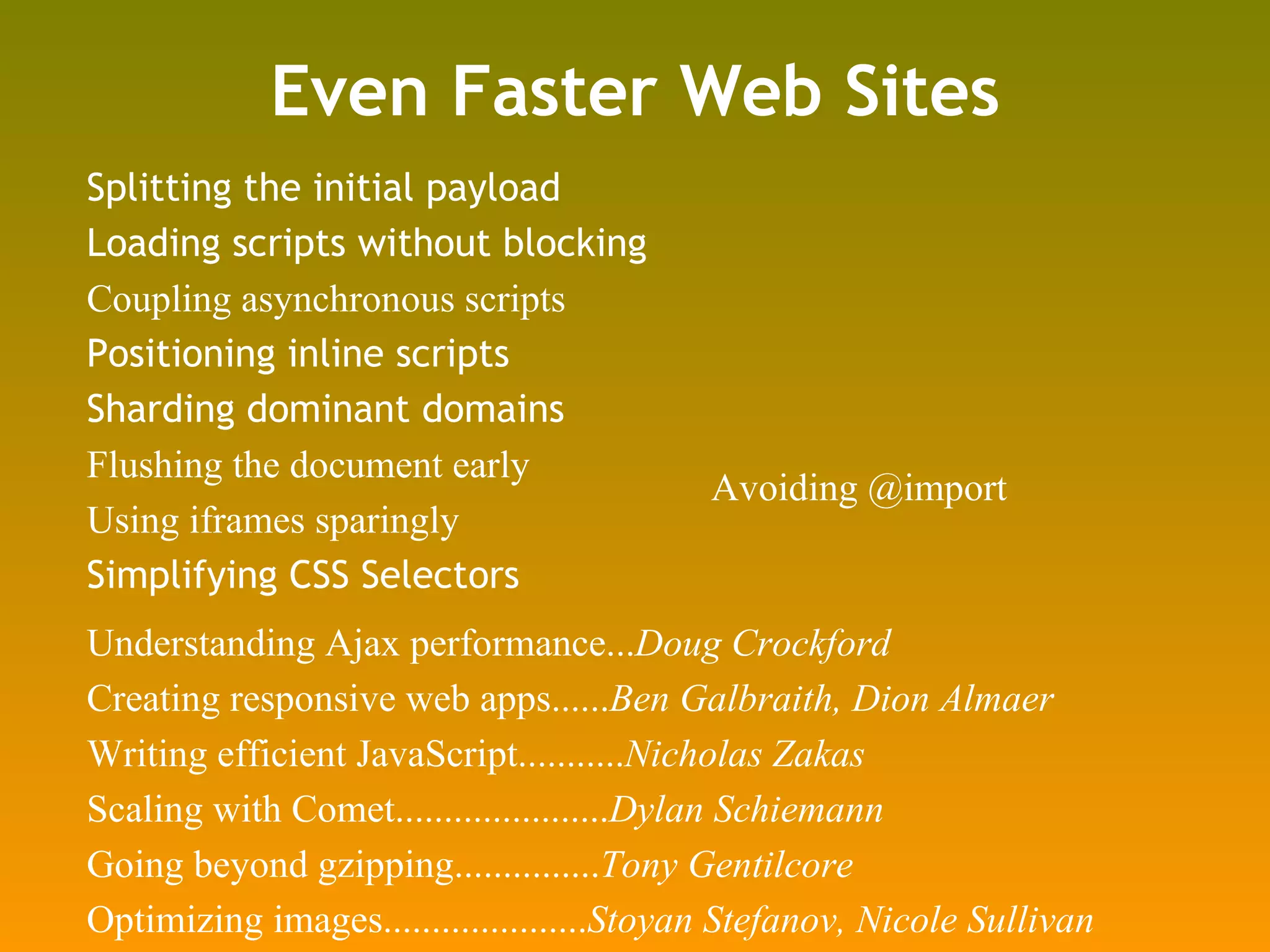 Even Faster Web Sites Splitting the initial payload Loading scripts without blocking Coupling asynchronous scripts Positioning inline scripts Sharding dominant domains Flushing the document early Using iframes sparingly Simplifying CSS Selectors Understanding Ajax performance... Doug Crockford Creating responsive web apps...... Ben Galbraith, Dion Almaer Writing efficient JavaScript........... Nicholas Zakas Scaling with Comet...................... Dylan Schiemann Going beyond gzipping............... Tony Gentilcore Optimizing images..................... Stoyan Stefanov, Nicole Sullivan Avoiding @import 