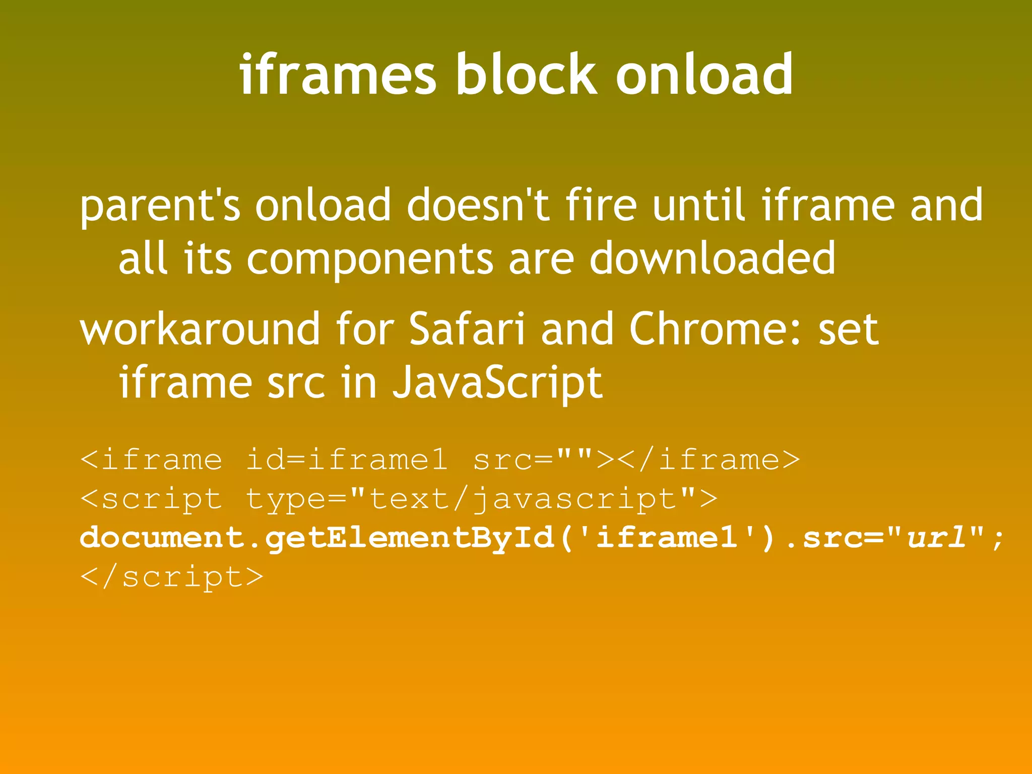iframes block onload parent's onload doesn't fire until iframe and all its components are downloaded workaround for Safari and Chrome: set iframe src in JavaScript <iframe id=iframe1 src=""></iframe> <script type="text/javascript"> document.getElementById('iframe1').src=" url "; </script> 