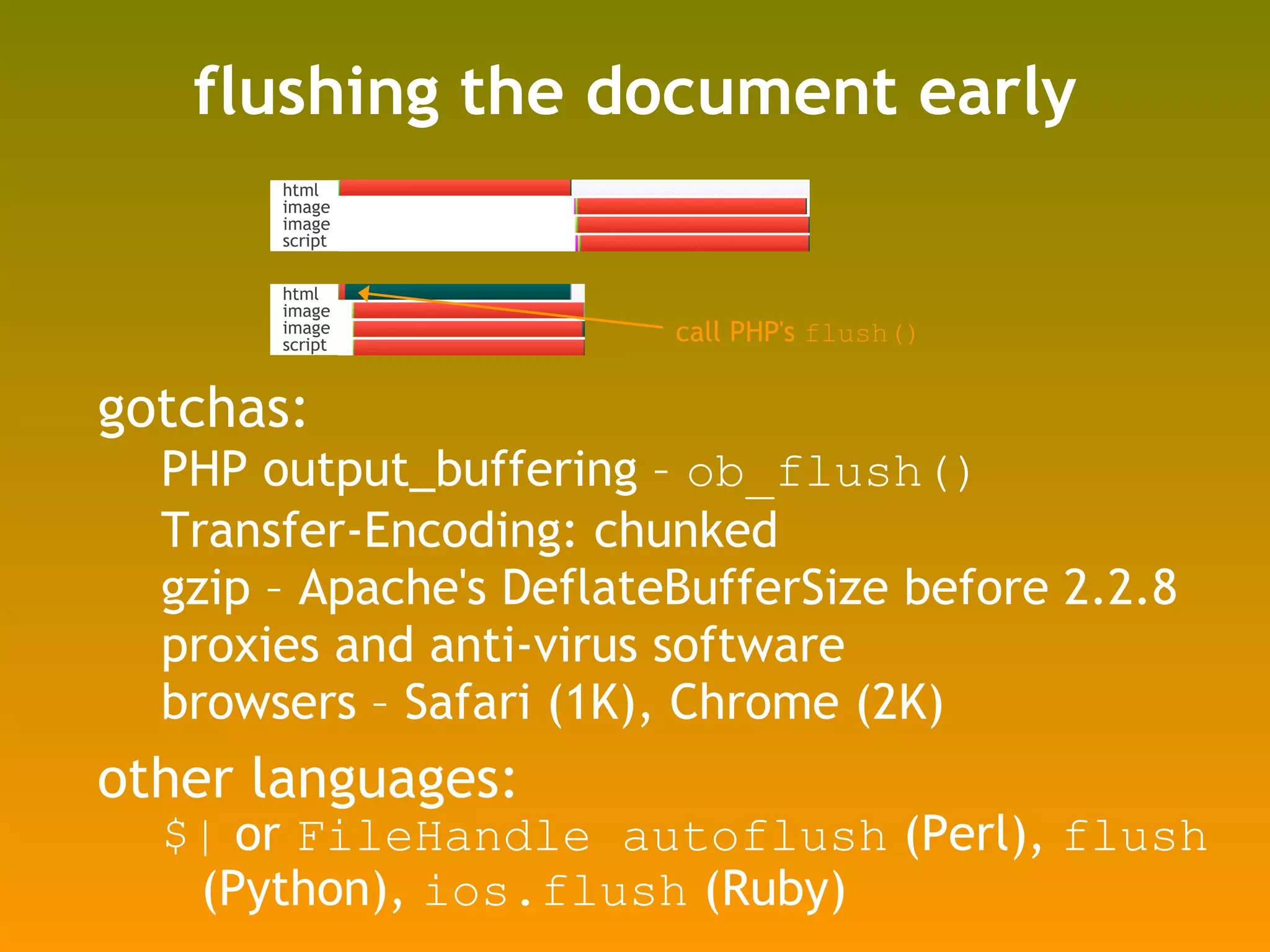 flushing the document early gotchas: PHP output_buffering –  ob_flush() Transfer-Encoding: chunked gzip – Apache's DeflateBufferSize before 2.2.8 proxies and anti-virus software browsers – Safari (1K), Chrome (2K) other languages:  $|  or  FileHandle autoflush  (Perl),  flush  (Python),  ios.flush  (Ruby) call PHP's  flush() html image image script html image image script 