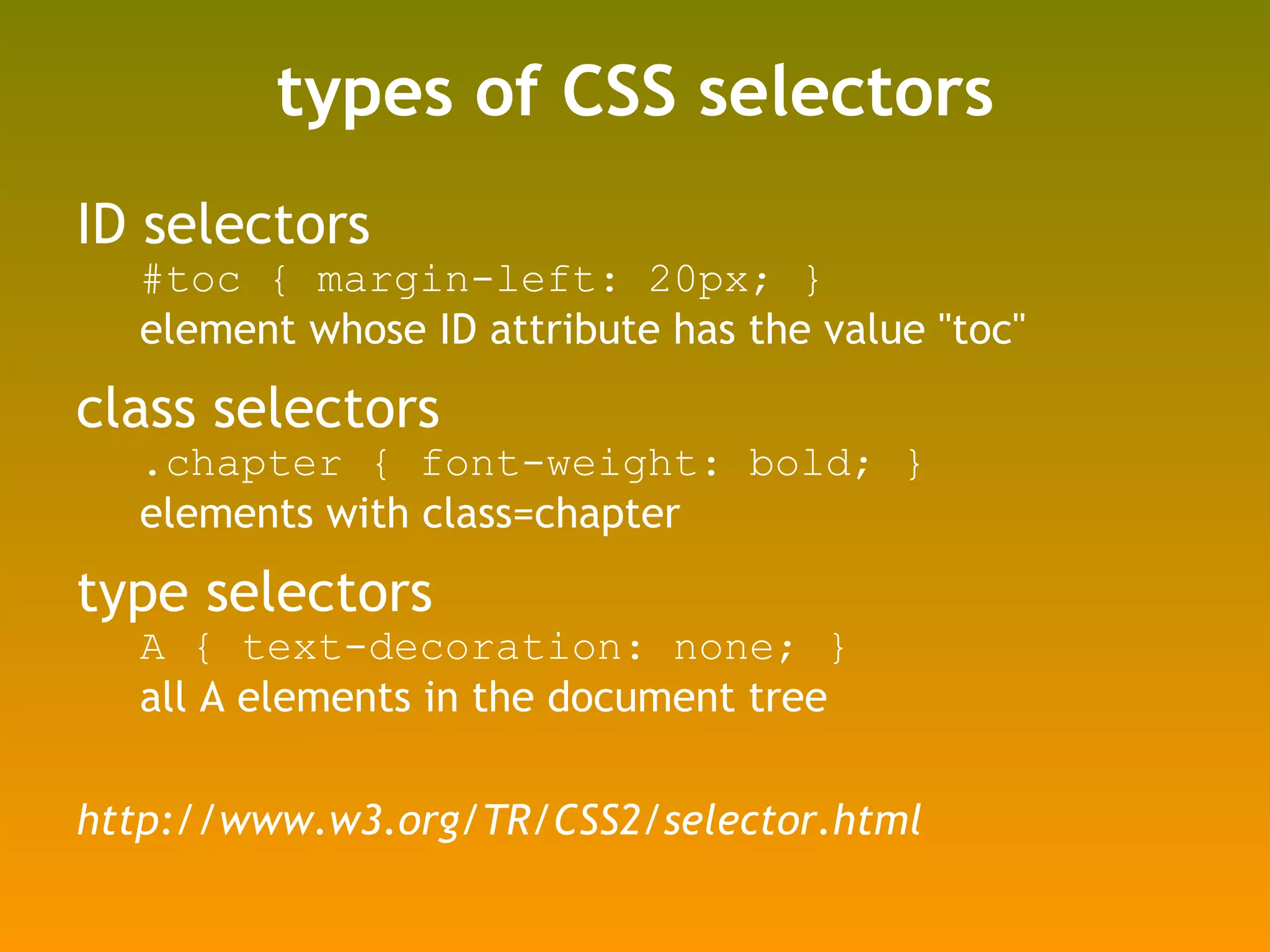 types of CSS selectors ID selectors #toc { margin-left: 20px; }  element whose ID attribute has the value "toc" class selectors .chapter { font-weight: bold; } elements with class=chapter type selectors A { text-decoration: none; } all A elements in the document tree http://www.w3.org/TR/CSS2/selector.html 
