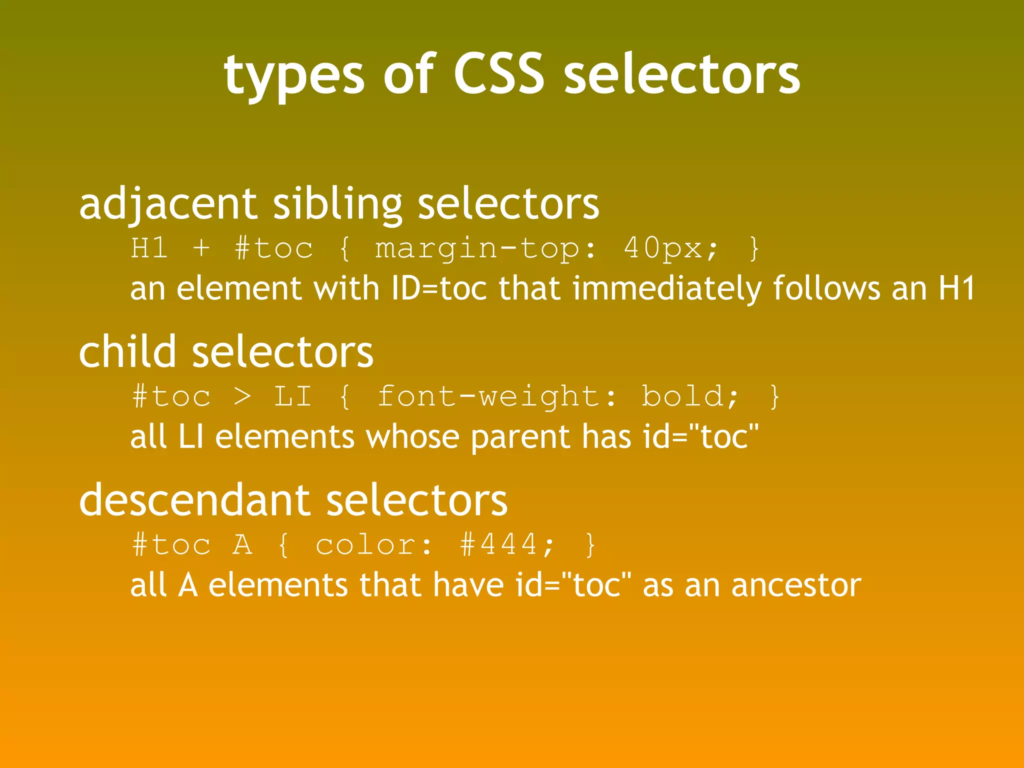 types of CSS selectors adjacent sibling selectors H1 + #toc { margin-top: 40px; }  an element with ID=toc that immediately follows an H1 child selectors #toc > LI { font-weight: bold; } all LI elements whose parent has id="toc" descendant selectors #toc A { color: #444; } all A elements that have id="toc" as an ancestor 