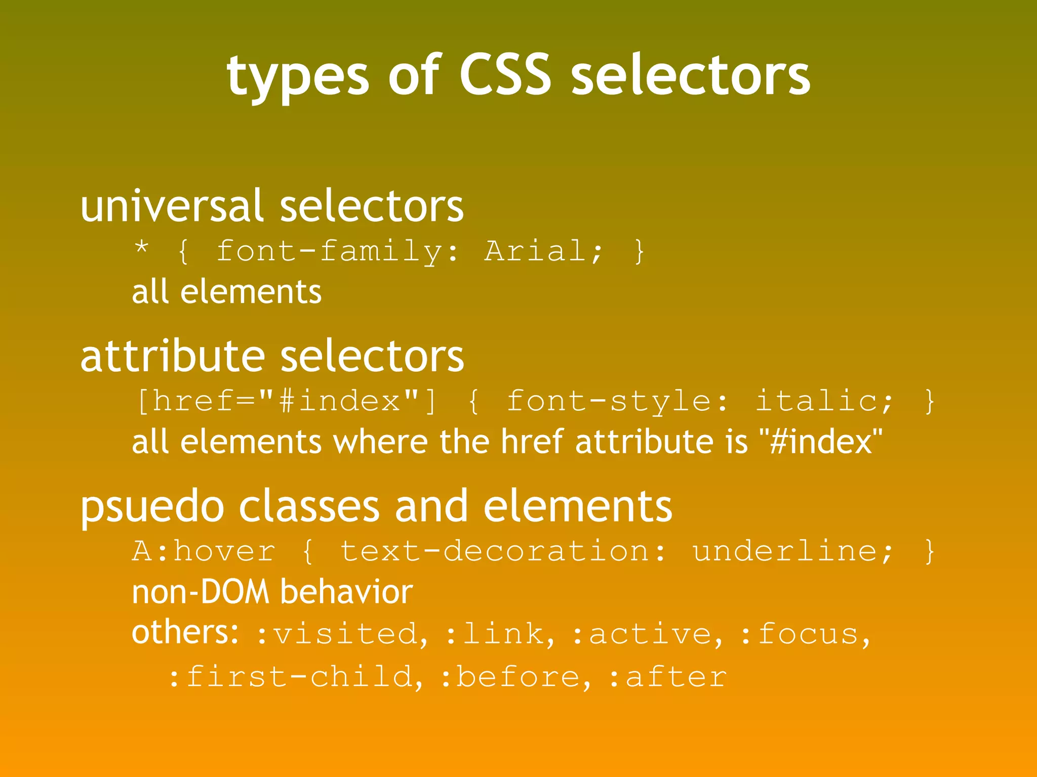 types of CSS selectors universal selectors * { font-family: Arial; } all elements attribute selectors [href="#index"] { font-style: italic; } all elements where the href attribute is "#index" psuedo classes and elements A:hover { text-decoration: underline; } non-DOM behavior others:  :visited ,  :link ,  :active ,  :focus ,  :first-child ,  :before ,  :after 