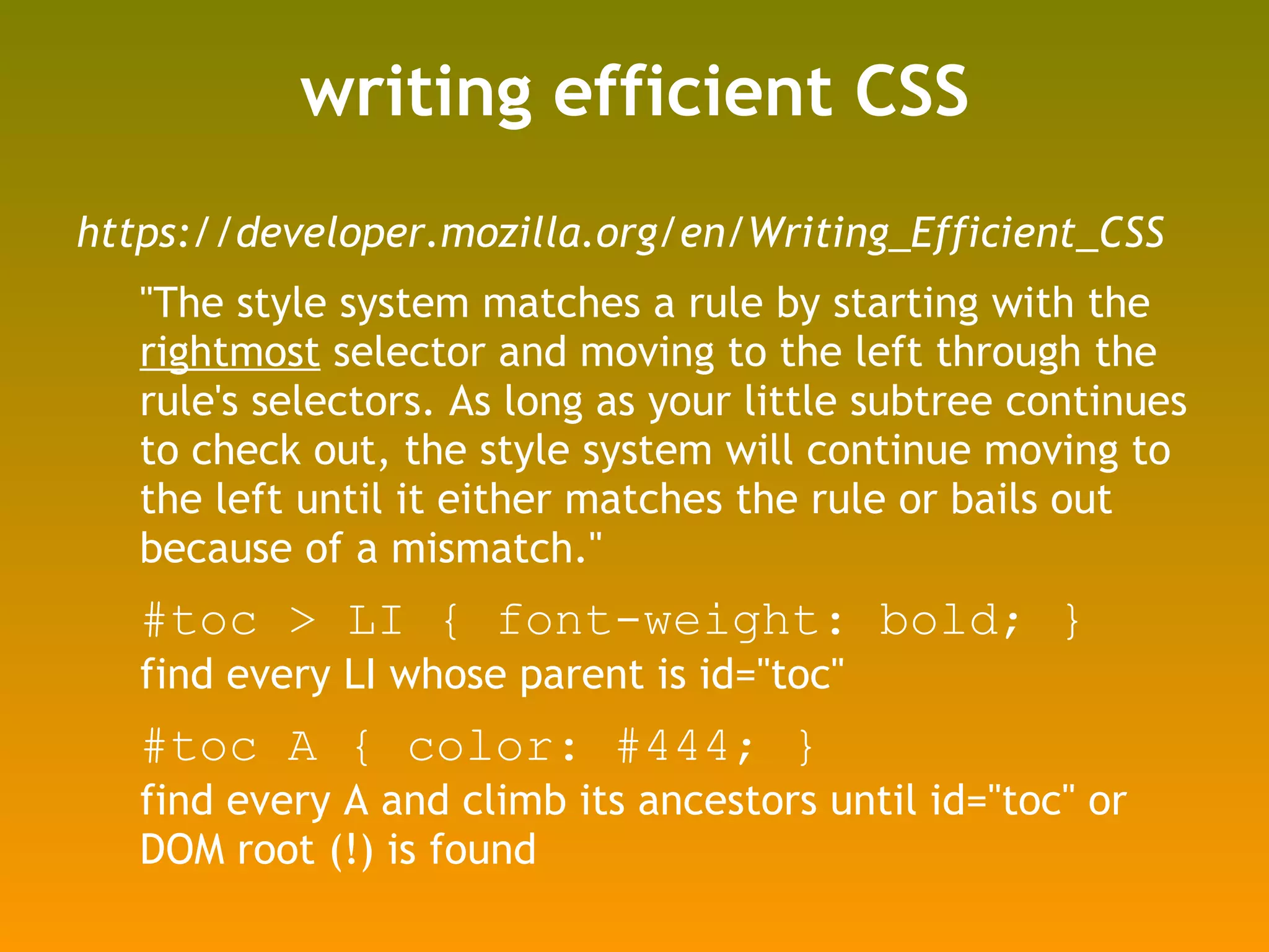 writing efficient CSS https://developer.mozilla.org/en/Writing_Efficient_CSS "The style system matches a rule by starting with the  rightmost  selector and moving to the left through the rule's selectors. As long as your little subtree continues to check out, the style system will continue moving to the left until it either matches the rule or bails out because of a mismatch." #toc > LI { font-weight: bold; } find every LI whose parent is id="toc" #toc A { color: #444; } find every A and climb its ancestors until id="toc" or DOM root (!) is found 