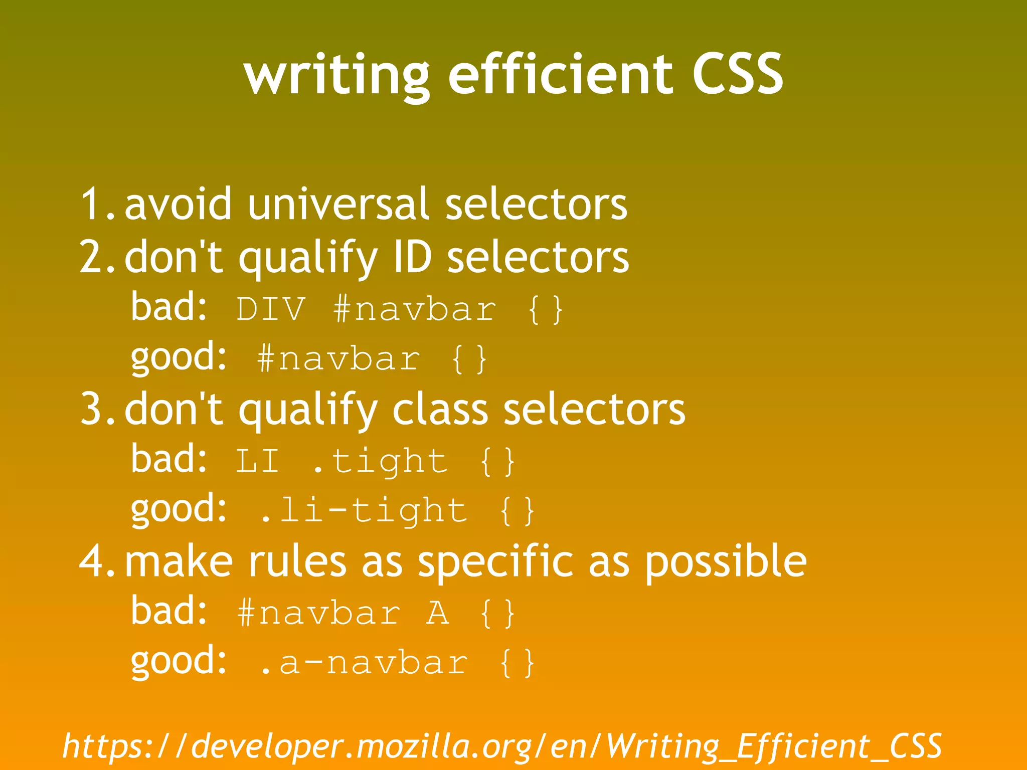 writing efficient CSS avoid universal selectors don't qualify ID selectors bad:  DIV #navbar {} good:  #navbar {} don't qualify class selectors bad:  LI .tight {} good:  .li-tight {} make rules as specific as possible bad:  #navbar A {} good:  .a-navbar {} https://developer.mozilla.org/en/Writing_Efficient_CSS 