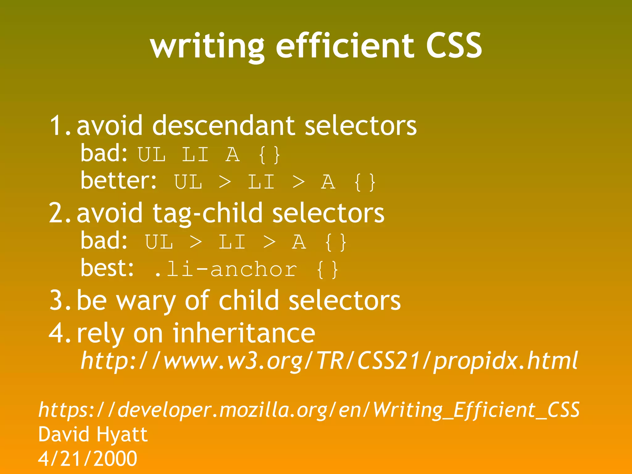 writing efficient CSS avoid descendant selectors bad:  UL LI A {} better:  UL > LI > A {} avoid tag-child selectors bad:  UL > LI > A {} best:  .li-anchor {} be wary of child selectors rely on inheritance http://www.w3.org/TR/CSS21/propidx.html https://developer.mozilla.org/en/Writing_Efficient_CSS David Hyatt 4/21/2000 