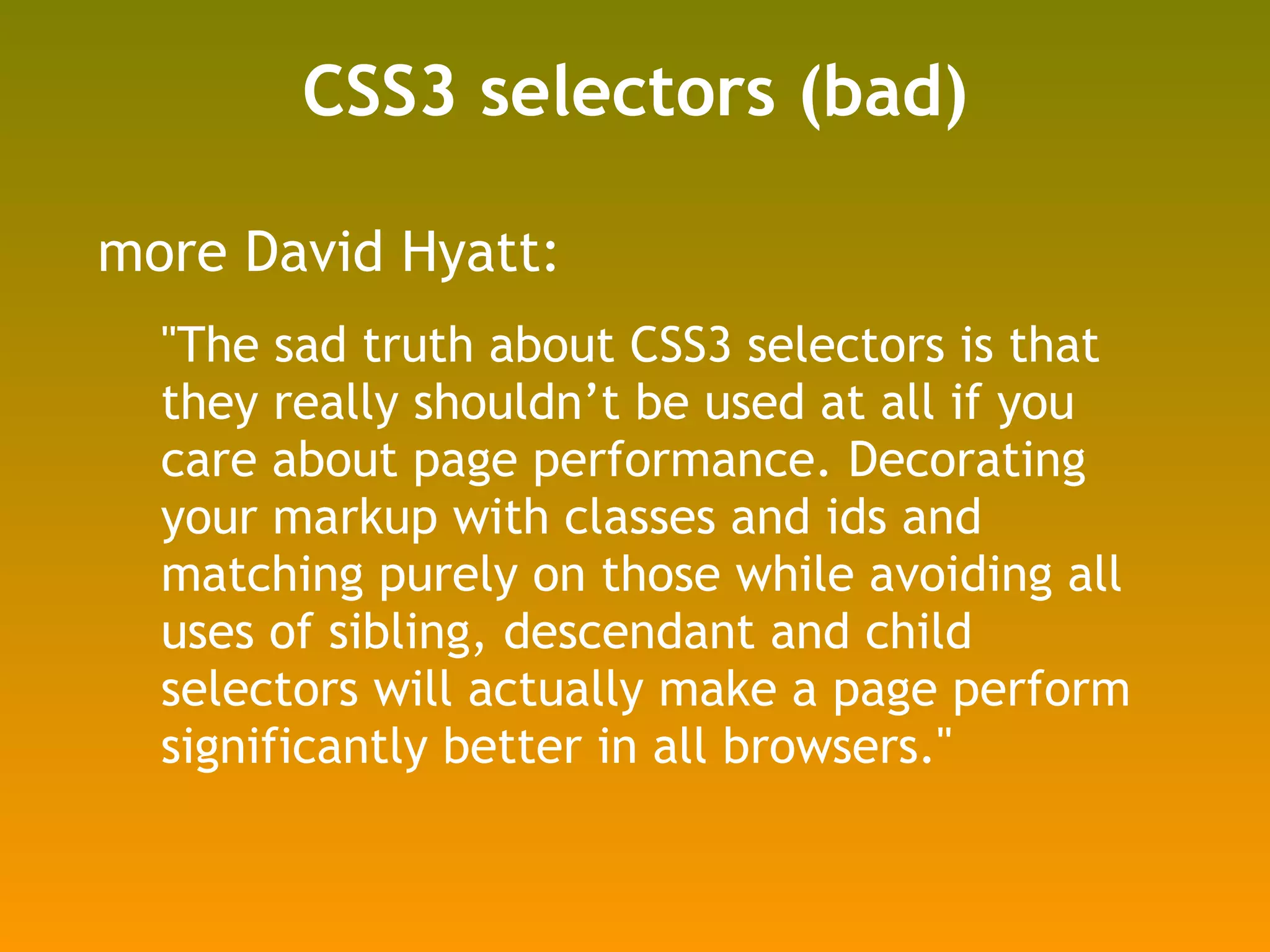 CSS3 selectors (bad) more David Hyatt: "The sad truth about CSS3 selectors is that they really shouldn’t be used at all if you care about page performance. Decorating your markup with classes and ids and matching purely on those while avoiding all uses of sibling, descendant and child selectors will actually make a page perform significantly better in all browsers." http://shauninman.com/archive/2008/05/05/css_qualified_selectors#comment_3942 