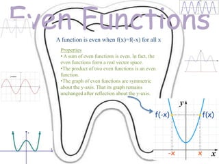 Even Functions
   A function is even when f(x)=f(-x) for all x
    Properties
    • A sum of even functions is even. In fact, the
    even functions form a real vector space.
    •The product of two even functions is an even
    function.
    •The graph of even functions are symmetric
    about the y-axis. That its graph remains
    unchanged after reflection about the y-axis.
 