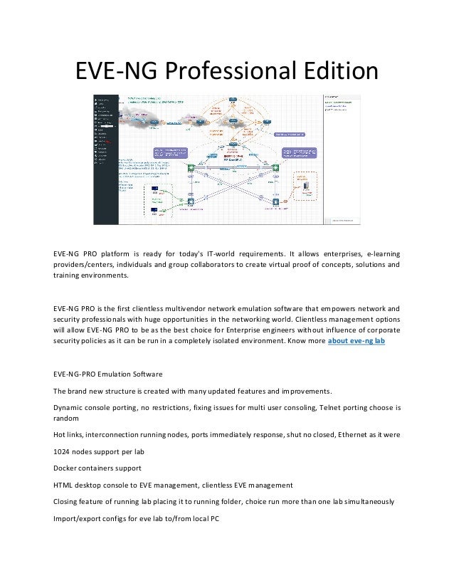EVE-NG Professional Edition
EVE-NG PRO platform is ready for today's IT-world requirements. It allows enterprises, e-learning
providers/centers, individuals and group collaborators to create virtual proof of concepts, solutions and
training environments.
EVE-NG PRO is the first clientless multivendor network emulation software that empowers network and
security professionals with huge opportunities in the networking world. Clientless management options
will allow EVE-NG PRO to be as the best choice for Enterprise engineers without influence of corporate
security policies as it can be run in a completely isolated environment. Know more about eve-ng lab
EVE-NG-PRO Emulation Software
The brand new structure is created with many updated features and improvements.
Dynamic console porting, no restrictions, fixing issues for multi user consoling, Telnet porting choose is
random
Hot links, interconnection running nodes, ports immediately response, shut no closed, Ethernet as it were
1024 nodes support per lab
Docker containers support
HTML desktop console to EVE management, clientless EVE management
Closing feature of running lab placing it to running folder, choice run more than one lab simultaneously
Import/export configs for eve lab to/from local PC
 