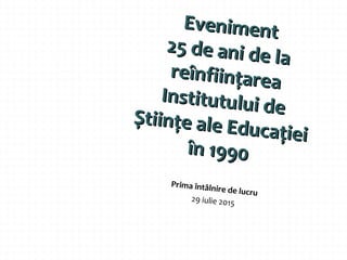 EvenimentEveniment
25 de ani de la
25 de ani de la
reînființarea
reînființarea
Institutului de
Institutului de
Științe ale Educației
Științe ale Educației
în 1990în 1990
Prima întâlnire de lucru
29 iulie 2015
 