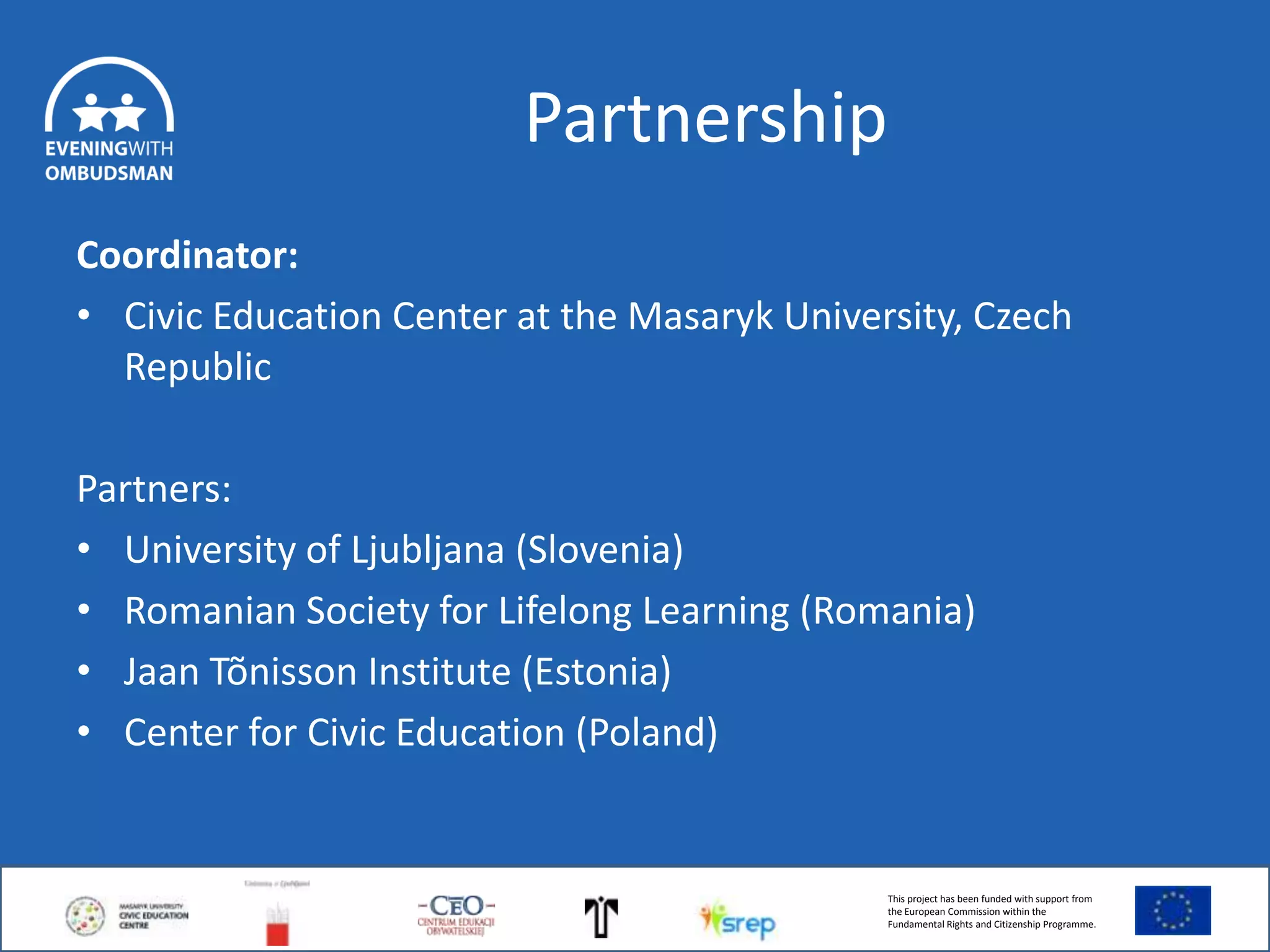 Partnership
Coordinator:
• Civic Education Center at the Masaryk University, Czech
Republic
Partners:
• University of Ljubljana (Slovenia)
• Romanian Society for Lifelong Learning (Romania)
• Jaan Tõnisson Institute (Estonia)
• Center for Civic Education (Poland)

This project has been funded with support from
the European Commission within the
Fundamental Rights and Citizenship Programme.

 