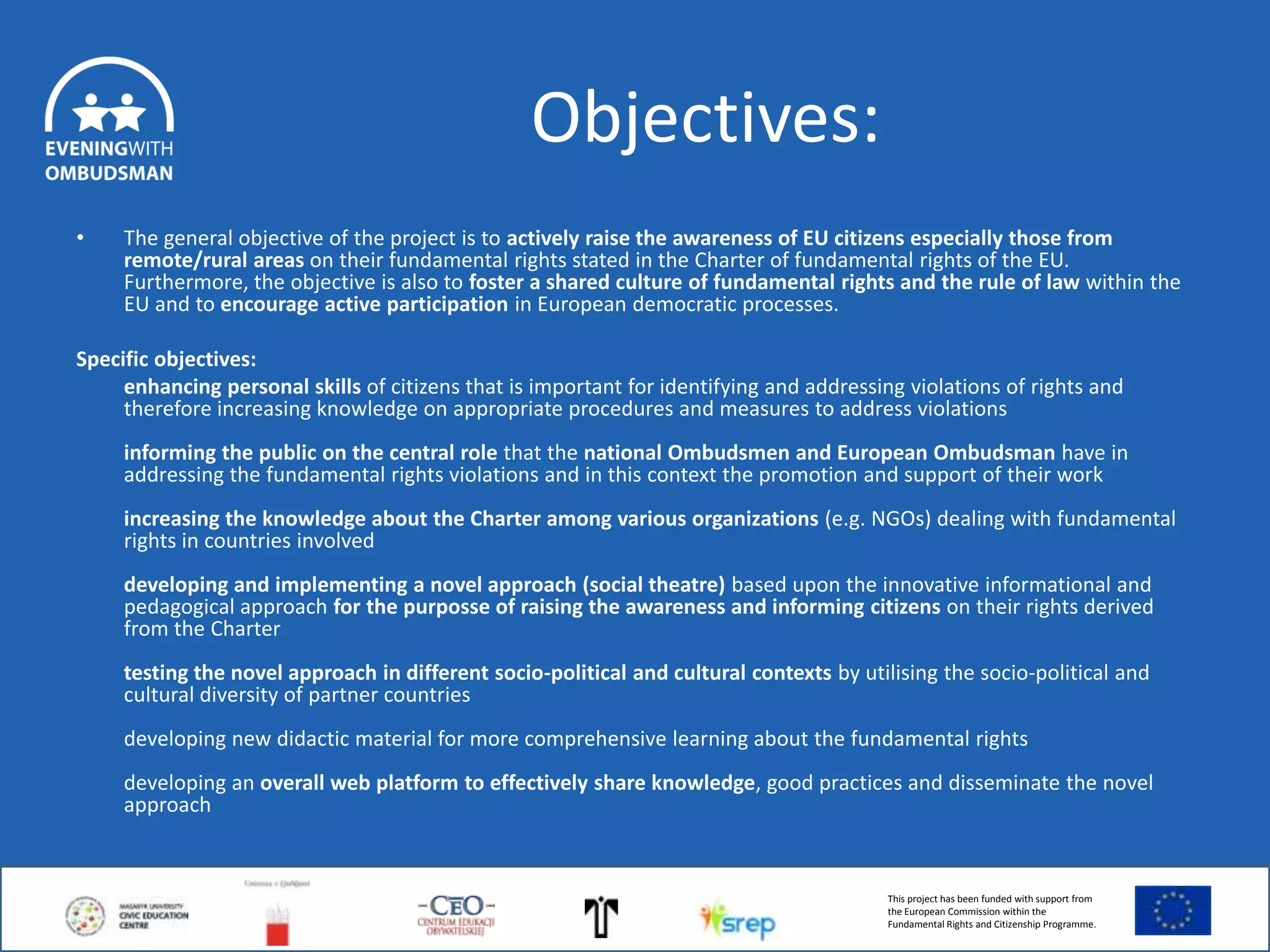 Objectives:
•

The general objective of the project is to actively raise the awareness of EU citizens especially those from
remote/rural areas on their fundamental rights stated in the Charter of fundamental rights of the EU.
Furthermore, the objective is also to foster a shared culture of fundamental rights and the rule of law within the
EU and to encourage active participation in European democratic processes.

Specific objectives:
enhancing personal skills of citizens that is important for identifying and addressing violations of rights and
therefore increasing knowledge on appropriate procedures and measures to address violations
informing the public on the central role that the national Ombudsmen and European Ombudsman have in
addressing the fundamental rights violations and in this context the promotion and support of their work
increasing the knowledge about the Charter among various organizations (e.g. NGOs) dealing with fundamental
rights in countries involved
developing and implementing a novel approach (social theatre) based upon the innovative informational and
pedagogical approach for the purposse of raising the awareness and informing citizens on their rights derived
from the Charter
testing the novel approach in different socio-political and cultural contexts by utilising the socio-political and
cultural diversity of partner countries
developing new didactic material for more comprehensive learning about the fundamental rights
developing an overall web platform to effectively share knowledge, good practices and disseminate the novel
approach

This project has been funded with support from
the European Commission within the
Fundamental Rights and Citizenship Programme.

 