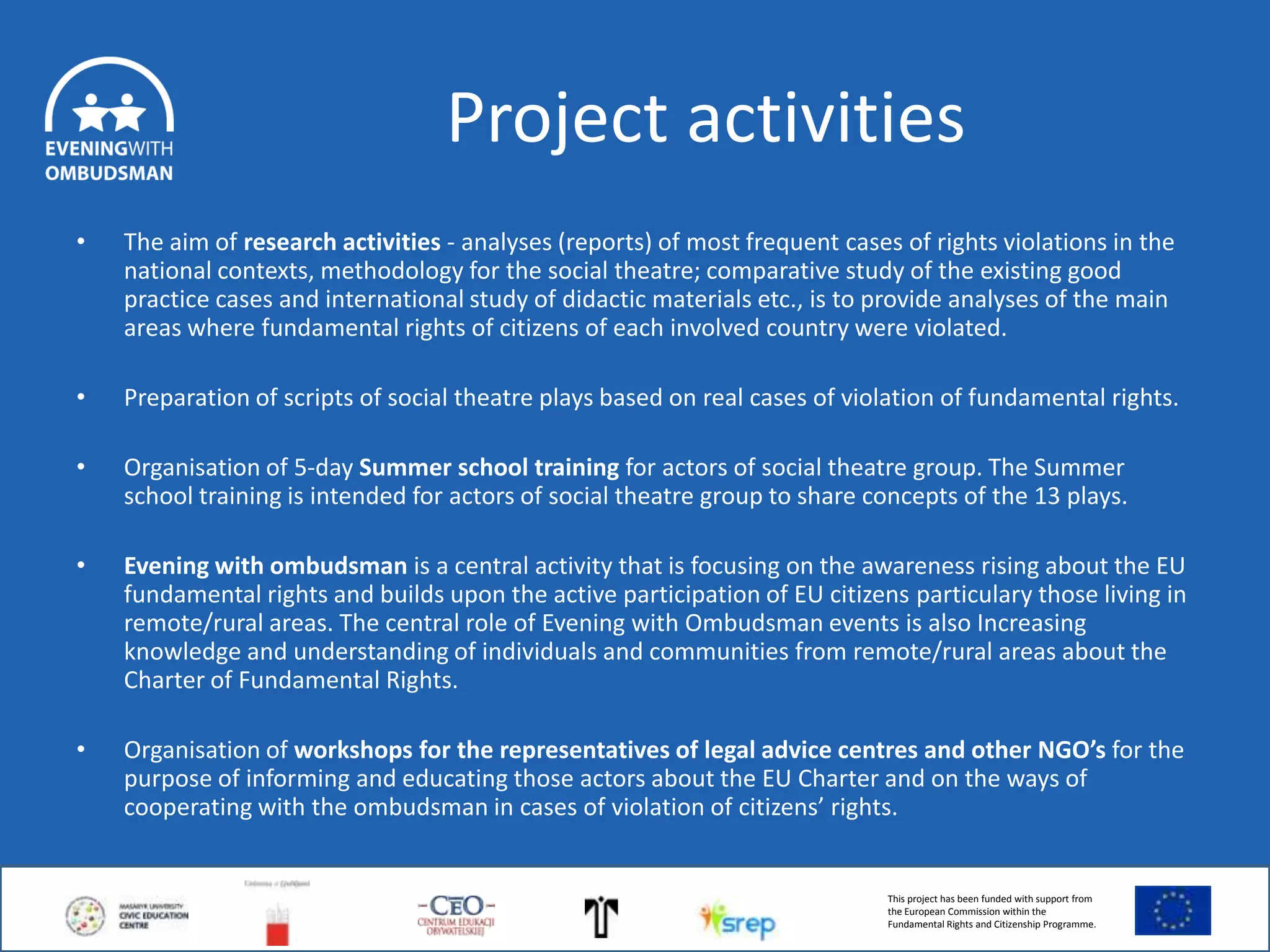 Project activities
•

The aim of research activities - analyses (reports) of most frequent cases of rights violations in the
national contexts, methodology for the social theatre; comparative study of the existing good
practice cases and international study of didactic materials etc., is to provide analyses of the main
areas where fundamental rights of citizens of each involved country were violated.

•

Preparation of scripts of social theatre plays based on real cases of violation of fundamental rights.

•

Organisation of 5-day Summer school training for actors of social theatre group. The Summer
school training is intended for actors of social theatre group to share concepts of the 13 plays.

•

Evening with ombudsman is a central activity that is focusing on the awareness rising about the EU
fundamental rights and builds upon the active participation of EU citizens particulary those living in
remote/rural areas. The central role of Evening with Ombudsman events is also Increasing
knowledge and understanding of individuals and communities from remote/rural areas about the
Charter of Fundamental Rights.

•

Organisation of workshops for the representatives of legal advice centres and other NGO’s for the
purpose of informing and educating those actors about the EU Charter and on the ways of
cooperating with the ombudsman in cases of violation of citizens’ rights.

This project has been funded with support from
the European Commission within the
Fundamental Rights and Citizenship Programme.

 