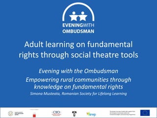 Adult learning on fundamental
rights through social theatre tools
Evening with the Ombudsman
Empowering rural communities through
knowledge on fundamental rights
Simona Musteata, Romanian Society for Lifelong Learning

7.11.2013

This project has been funded with support from
the European Commission within the
Fundamental Rights and Citizenship Programme.

1

 