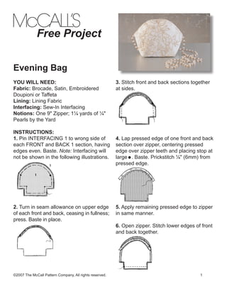 Free Project
Evening Bag
YOU WILL NEED:
Fabric: Brocade, Satin, Embroidered
Doupioni or Taffeta
Lining: Lining Fabric
Interfacing: Sew-In Interfacing
Notions: One 9" Zipper; 1¼ yards of ¼"
Pearls by the Yard
INSTRUCTIONS:
1. Pin INTERFACING 1 to wrong side of
each FRONT and BACK 1 section, having
edges even. Baste. Note: Interfacing will
not be shown in the following illustrations.

2. Turn in seam allowance on upper edge
of each front and back, ceasing in fullness;
press. Baste in place.

3. Stitch front and back sections together
at sides.

4. Lap pressed edge of one front and back
section over zipper, centering pressed
edge over zipper teeth and placing stop at
large . Baste. Prickstitch ¼" (6mm) from
pressed edge.

5. Apply remaining pressed edge to zipper
in same manner.
6. Open zipper. Stitch lower edges of front
and back together.

©2007 The McCall Pattern Company, All rights reserved.								

1

 