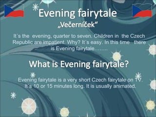 It´s the  evening, quarter to seven. Children in  the Czech Republic are impatient. Why? It´s easy. In this time  there is Evening fairytale…….. Evening fairytale is a very short Czech fairytale on TV. It´s 10 or 15 minutes long. It is usually animated. 