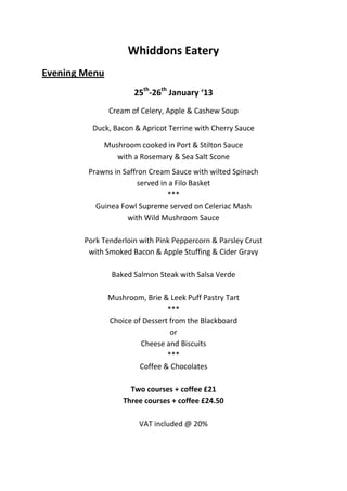 Whiddons Eatery
Evening Menu
                      25th-26th January ‘13
               Cream of Celery, Apple & Cashew Soup

          Duck, Bacon & Apricot Terrine with Cherry Sauce

             Mushroom cooked in Port & Stilton Sauce
                with a Rosemary & Sea Salt Scone
         Prawns in Saffron Cream Sauce with wilted Spinach
                        served in a Filo Basket
                                 ***
           Guinea Fowl Supreme served on Celeriac Mash
                    with Wild Mushroom Sauce

        Pork Tenderloin with Pink Peppercorn & Parsley Crust
         with Smoked Bacon & Apple Stuffing & Cider Gravy

                Baked Salmon Steak with Salsa Verde

               Mushroom, Brie & Leek Puff Pastry Tart
                                ***
               Choice of Dessert from the Blackboard
                                 or
                        Cheese and Biscuits
                                ***
                        Coffee & Chocolates

                     Two courses + coffee £21
                   Three courses + coffee £24.50

                        VAT included @ 20%
 