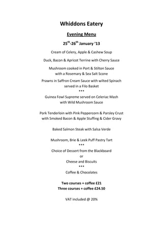 Whiddons Eatery
                Evening Menu
              25th-26th January ‘13
       Cream of Celery, Apple & Cashew Soup

  Duck, Bacon & Apricot Terrine with Cherry Sauce

     Mushroom cooked in Port & Stilton Sauce
        with a Rosemary & Sea Salt Scone
 Prawns in Saffron Cream Sauce with wilted Spinach
                served in a Filo Basket
                         ***
   Guinea Fowl Supreme served on Celeriac Mash
            with Wild Mushroom Sauce

Pork Tenderloin with Pink Peppercorn & Parsley Crust
 with Smoked Bacon & Apple Stuffing & Cider Gravy

       Baked Salmon Steak with Salsa Verde

      Mushroom, Brie & Leek Puff Pastry Tart
                       ***
      Choice of Dessert from the Blackboard
                        or
               Cheese and Biscuits
                       ***
               Coffee & Chocolates

             Two courses + coffee £21
           Three courses + coffee £24.50

               VAT included @ 20%
 