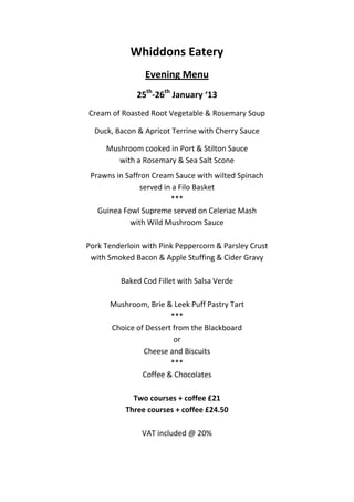 Whiddons Eatery
                Evening Menu
              25th-26th January ‘13
Cream of Roasted Root Vegetable & Rosemary Soup

  Duck, Bacon & Apricot Terrine with Cherry Sauce

     Mushroom cooked in Port & Stilton Sauce
        with a Rosemary & Sea Salt Scone
 Prawns in Saffron Cream Sauce with wilted Spinach
                served in a Filo Basket
                         ***
   Guinea Fowl Supreme served on Celeriac Mash
            with Wild Mushroom Sauce

Pork Tenderloin with Pink Peppercorn & Parsley Crust
 with Smoked Bacon & Apple Stuffing & Cider Gravy

         Baked Cod Fillet with Salsa Verde

      Mushroom, Brie & Leek Puff Pastry Tart
                       ***
      Choice of Dessert from the Blackboard
                        or
               Cheese and Biscuits
                       ***
               Coffee & Chocolates

             Two courses + coffee £21
           Three courses + coffee £24.50

               VAT included @ 20%
 