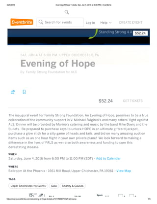 4/25/2016 Evening of Hope Tickets, Sat, Jun 4, 2016 at 6:00 PM | Eventbrite
https://www.eventbrite.com/e/evening­of­hope­tickets­21417685875?aff=ebrowse 1/3
$52.24
By: Family Strong Foundation for ALS
SAT, JUN 4 AT 6:00 PM, UPPER CHICHESTER, PA
Evening of Hope
WHEN
Saturday, June 4, 2016 from 6:00 PM to 11:00 PM (EDT) ‑ Add to Calendar
WHERE
Ballroom At the Phoenix ‑ 1661 Mill Road, Upper Chichester, PA 19061 ‑ View Map
TAGS
Upper Chichester, PA Events   Gala   Charity & Causes
  
$52.24 GET TICKETS
The inaugural event for Family Strong Foundation, An Evening of Hope, promises to be a true
celebration of the community support in V. Michael Fulginiti's and many others'  ght against
ALS. Dinner will be provided by Marino's catering and music by the band Mike Davis and the
Bullets.  Be prepared to purchase keys to unlock HOPE in an ultimate giftcard jackpot,
purchase a glow stick for a silly game of heads and tails, and bid on many amazing auction
items such as an one hour  ight in your own private plane!  We look forward to making a
diﬀerence in the lives of PALS as we raise both awareness and funding to cure this
devastating disease.
Browse Events Sign up Log in Help   CREATE EVENTSearch for events

PA: 1 DA: 96
Spam
Score:
3/17 0 0
301
 