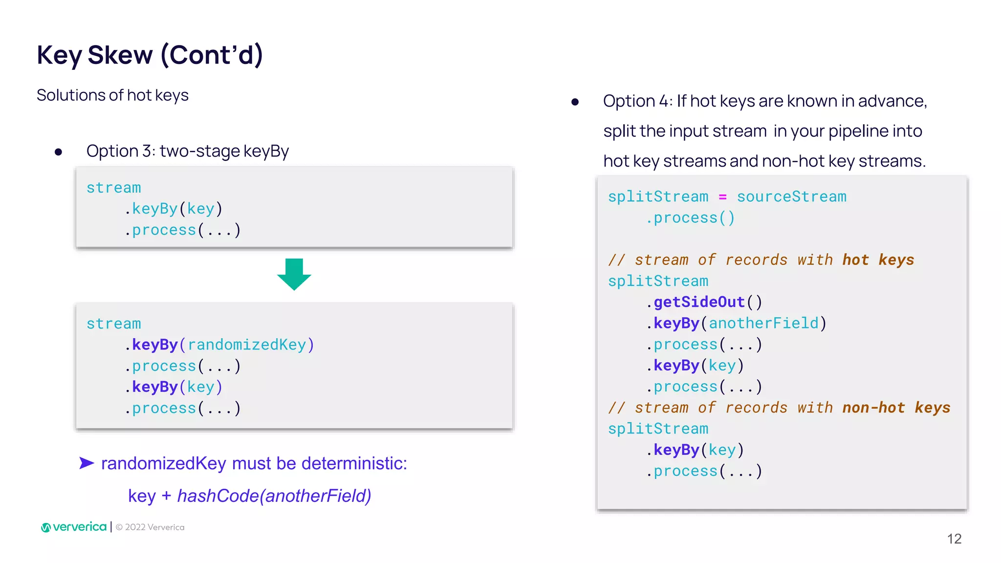 Key Skew (Cont’d)
● Option 3: two-stage keyBy
Solutions of hot keys
stream
.keyBy(key)
.process(...)
stream
.keyBy(randomizedKey)
.process(...)
.keyBy(key)
.process(...)
➤ randomizedKey must be deterministic:
key + hashCode(anotherField)
splitStream = sourceStream
.process()
// stream of records with hot keys
splitStream
.getSideOut()
.keyBy(anotherField)
.process(...)
.keyBy(key)
.process(...)
// stream of records with non-hot keys
splitStream
.keyBy(key)
.process(...)
● Option 4: If hot keys are known in advance,
split the input stream in your pipeline into
hot key streams and non-hot key streams.
12
 