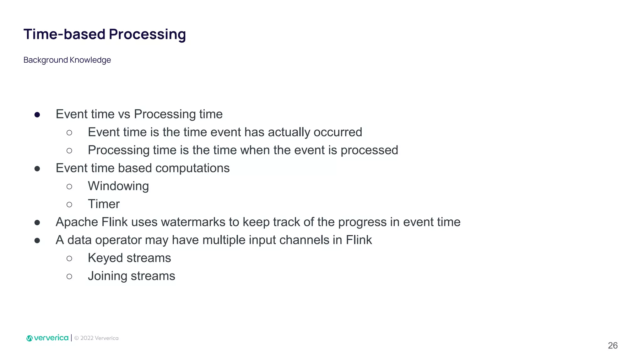 Time-based Processing
● Event time vs Processing time
○ Event time is the time event has actually occurred
○ Processing time is the time when the event is processed
● Event time based computations
○ Windowing
○ Timer
● Apache Flink uses watermarks to keep track of the progress in event time
● A data operator may have multiple input channels in Flink
○ Keyed streams
○ Joining streams
Background Knowledge
26
 