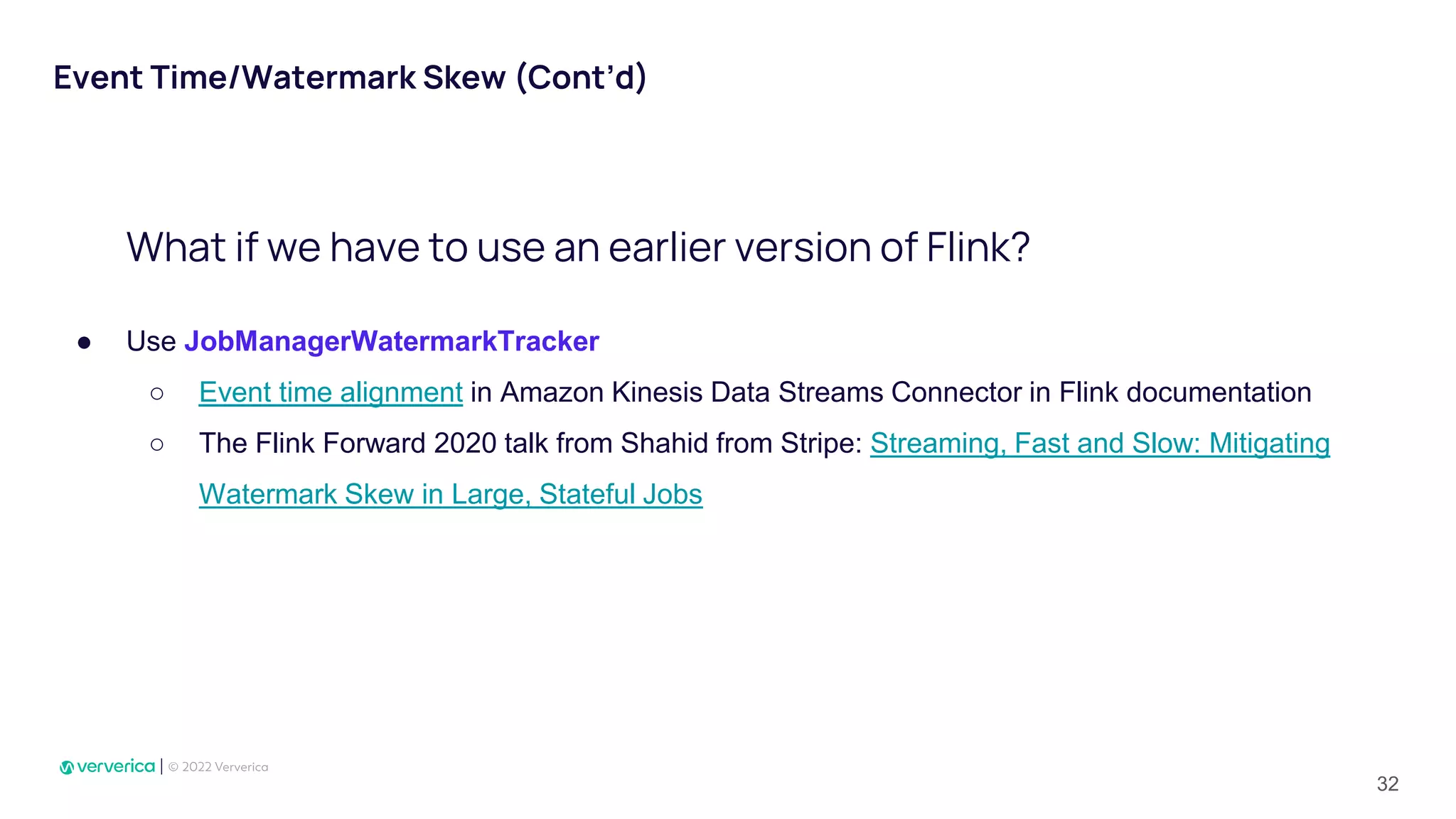 Event Time/Watermark Skew (Cont’d)
● Use JobManagerWatermarkTracker
○ Event time alignment in Amazon Kinesis Data Streams Connector in Flink documentation
○ The Flink Forward 2020 talk from Shahid from Stripe: Streaming, Fast and Slow: Mitigating
Watermark Skew in Large, Stateful Jobs
What if we have to use an earlier version of Flink?
32
 