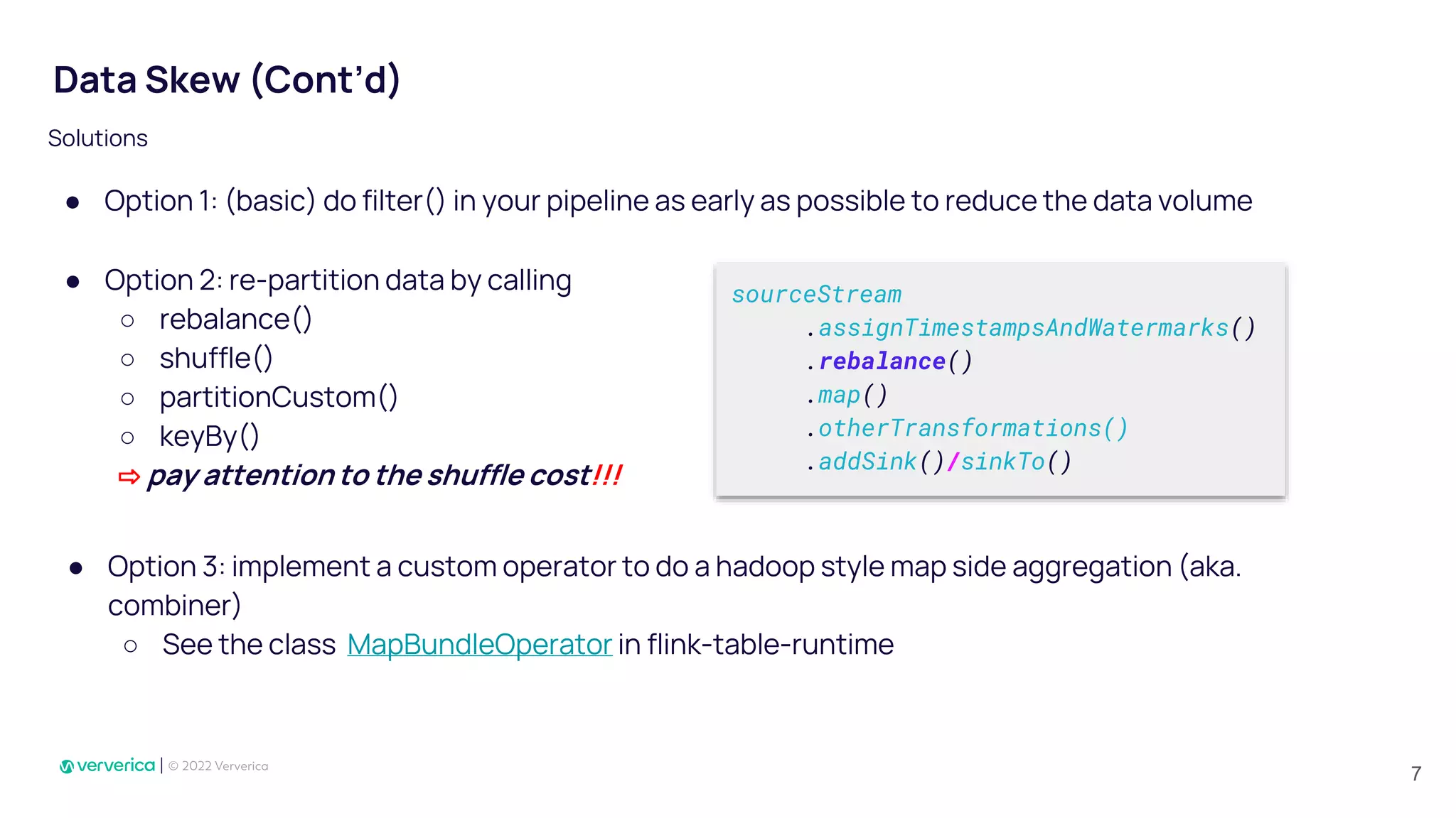 ● Option 1: (basic) do filter() in your pipeline as early as possible to reduce the data volume
sourceStream
.assignTimestampsAndWatermarks()
.rebalance()
.map()
.otherTransformations()
.addSink()/sinkTo()
Data Skew (Cont’d)
Solutions
● Option 3: implement a custom operator to do a hadoop style map side aggregation (aka.
combiner)
○ See the class MapBundleOperator in flink-table-runtime
● Option 2: re-partition data by calling
○ rebalance()
○ shuffle()
○ partitionCustom()
○ keyBy()
⇨ pay attention to the shuffle cost!!!
7
 