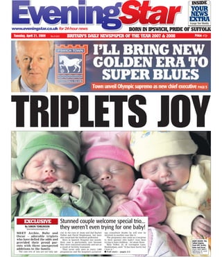 TRIPLETS JOY
Tuesday, April 21, 2009 Price 47pNo.37,823 BRITAIN’S DAILY NEWSPAPER OF THE YEAR 2007 & 2008
BORN IN IPSWICH, PRIDE OF SUFFOLK
MEET Archie, Ruby and
Oscar – adorable triplets
who have defied the odds and
provided their proud par-
ents with three unexpected
additions to the family.
The cute trio of tots are not only spe-
By SIMON TOMLINSON
simon.tomlinson@eveningstar.co.uk
EXCLUSIVE Stunned couple welcome special trio...
they weren’t even trying for one baby!
cial in the eyes of mum and dad Rachel
Talbot and David Stephenson, but have
also surprised the medical profession.
Born at Ipswich Hospital last month,
their case is particularly rare because
they were conceived naturally and not as
a result of fertility treatment.
They occur only once in every 1,800
pregnancies and the hospital’s gynaecol-
ogy consultant doubts he will ever be
involved in another case like it.
The pregnancy also came as a surprise
to their parents who hadn’t even been
trying to have children – let alone three.
Miss Talbot, 33, of Levington Lane,
Bucklesham, said: “It has been hectic but
I love it.”
■■ Full story – pages 2-3
BABY BOON: The
Talbot triplets,
from left, Archie,
Ruby and Oscar.
Picture: ANDY ABBOTT
MyPhotos24 ref - aa 09
talbot triplets 14
YOUR
NEWS
EXTRA8-page Star Weekly
INSIDE
 