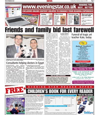 NEWS Evening Star, Saturday, January 31, 2009 Page 7www.eveningstar.co.uk
Friends and family bid last farewellHUNDREDS of mourners
were due to gather today
to celebrate the life of an
inspirational Suffolk art
teacher who died at the
age of just 27.
As many as 500 people
were expected to be pres-
ent at Tattingstone
Church for the funeral of
Kate Talmadge, of Capel
St Mary, who died in her
sleep on January 15.
Besides family and
friends, many of Miss
Talmadge’s former stu-
dents were expected to be
paying their respects.
Miss Talmadge was
well-known in Ipswich
and Stowmarket, having
taught hundreds of stu-
dents at Holywells High
School as an art teacher
before moving to a new
role at Combs Middle
School in September.
Students in Ipswich
and Stowmarket were
said to be extremely upset
on hearing the news of
Miss Talmadge’s death.
One pupil, Esme, wrote
on The Evening Star web-
site: “Miss Talmadge will
be terribly missed by
loads of friends, family,
workmates and pupils.
“Miss Talmadge was a
very talented person who
shall never be forgotten.
“Miss you so, so much.”
Earlier this week a new
charity in Miss
Talmadge’s name was
launched to carry on her
legacy of motivating
youngsters to succeed.
The Kate Talmadge Art
Travel Award, conceived
by her family and backed
by The Star, Suffolk
County Council, Ipswich
Hospital and The East of
England Co-op Society,
will offer an annual bur-
sary for students in the
county.
Yesterday the Star
reported that the first
major donation of £1,000
was made by The East of
England Co-op Society.
■ Would you like to pay
tribute to Miss Talmadge?
Write to Your Letters,
Evening Star, 30 Lower
Brook Street, Ipswich, IP4
1AN, email starnews@eve
ningstar.co.uk or click on
The Star’s website at
www.eveningstar.co.uk
Funeral of tragic art
teacher Kate, today
Consultants helping doctors in Egypt
SCREENING TO SAVE LIVES: Ipswich Hospital consultant Barnaby Rufford and Ayman Ewies with a col-
poscopy camera in a clinic at Ipswich Hospital. Picture: IPSWICH HOSPITAL
CONSULTANTS from Ipswich
Hospital are teaming up with doctors
in Egypt to help introduce the
African country’s first cervical can-
cer screening programme.
Gynaecologists Ayman Ewies and
Barnaby Rufford travelled to
Alexandria to teach their peers how
to perform colposcopy – a technique
using a camera to visualise the neck
of the womb which forms part of the
screening process for cervical cancer.
Mr Ewies said: “Since the UK intro-
duced a screening programme for
cervical cancer 20 years ago there’s
been a marked decline in the number
of cases – so much so the programme
is respected across the world.
“In the Middle and Far East, and in
Africa there is no screening pro-
gramme and as a result many women
die.”
Mr Rufford said: “This was the first
colposcopy course in Alexandria and
it was very well received.
“We hope to host an Egyptian doc-
tor each year at Ipswich Hospital to
continue the transfer of skills.”
■■ Have you been helped by the gynae-
cological team at Ipswich Hospital?
Write to Your Letters, Evening Star,
30 Lower Brook Street, Ipswich IP4
1AN or e-mail eveningstarletters@
eveningstar.co.uk
People or businesses can make a donation to Kate’s
fund. Address donations to: The Kate Talmadge Art
Travel Award, Evening Star, 30 Lower Brook Street,
Ipswich, Suffolk, IP41AN. Cheques should be made
payable to The Kate Talmadge Art Travel Award.
By NEIL PUFFETT
neil.puffett@eveningstar.co.uk
HOW TO MAKE DONATIONS
Ed Blog A Star is born Fuel prices map Most read stories
from last nightCatch up on
all the latest
news about
our guide
dog Star in
our dedicated
appeal
section
1. One dead in A12 horror
smash
2. Boy, 14, in collision out-
side school
3. Man escapes after car
overturns
“In the doom and
gloom of Britain
in recession-hit
2009, pensioner
Jessie Thorpe is, quite,
simply, an inspiration.” –
read more at Editor Nigel
Pickover’s Edblog
Where is the
cheapest
place to fill
up? Find out
using our
interactive
fuel price
map
Two Courses for £10Two Courses for £10Two Courses for £10Two Courses for £10Two Courses for £10
Available in the Courtyard Bar at FynnAvailable in the Courtyard Bar at FynnAvailable in the Courtyard Bar at FynnAvailable in the Courtyard Bar at FynnAvailable in the Courtyard Bar at Fynn
Valley, lunch and evening, everyValley, lunch and evening, everyValley, lunch and evening, everyValley, lunch and evening, everyValley, lunch and evening, every
Thursday, Friday & SaturdayThursday, Friday & SaturdayThursday, Friday & SaturdayThursday, Friday & SaturdayThursday, Friday & Saturday
(except Valentine’s)(except Valentine’s)(except Valentine’s)(except Valentine’s)(except Valentine’s)
Sunday Lunch in the Valley Restaurantunday Lunch in the Valley RestaurantSunday Lunch in the Valley Restaurantunday Lunch in the Valley Restaurantunday Lunch in the Valley Restaurant
3 courses £14.95 2 for £11.95*
A warm welcome to everyone, golfer or not
at Fynn Valley Golf Club, Witnesham, Ipswich.
To book 01473 785202 www.fvgc.co.uk.
E V E N I N G S T A R R E A D E R O F F E R
CHILDREN’S BOOK FOR EVERY READER*Just pay 75p postage
Aimed at three to seven year olds, The Oddies
takes a fun look at the question “Where do all
the odd socks go?” The answer is that they all
go on adventures to Oddieworld - planet in
space, far behind the moon.
The Story of Oddieworld tells the story of how
the three main characters, Wizzo, Witchy and
Sock Fairy first discovered the planet and sets
the scene for the other books in the series.
To find out more about the Oddies visit
www.oddieworld.com where you can sign up
as an Oddies Friends and get a FREE
POSTER.
The Story of Oddieworld is FREE, so why not
choose another Oddie character and get the
socks to go with them for only £3.99 a pair?
Send to: Oddies, Maritime House, Grafton Square, London, SW4 0JW
Publication Code: KRNM2 Books £3.99 Socks £3.99 a pair Sub Total
The Story of Oddieworld 1 FREE
Nurse Oddie £
Horse Rider Oddie £
Robber Oddie £
Police Oddie £
Postage all orders £0.75
Cheques payable to ‘ODDIES’ (no stamps please!) TOTAL £
Name:
Address:
Postcode: Tel:
Email:
Tick the box and we’ll keep you informed about new titles in the series. We promise
we’ll never share your details with anyone else or bombard you with offers!
We’re giving every reader a FREE copy of
The Story of Oddieworld - the first book in the children’s series The Oddies!
FREE*
Bekash Tandoori
SUNDAY BUFFET
Lunch & Evening
EAT AS MUCH AS YOU LIKE
Adults - £9.95 £7.95
Children under £6.95 £4.95
Offer until end Feb
20% DISCOUNT
From the main menu with this coupon
(not to be used in conjunction with any other offer)
Restaurant
EVERY THURSDAY
New Larger Selection
5 Course Special Menu - £9.95 £7.95
10 Meredith Road, Ipswich, IP1 6EB
Tel: 01473 744716 / 741121
www.bekash.co.uk
✁
Take Away - FREE DELIVERY
with orders over £15
(Est Since 1992)
FREE PARKING
 