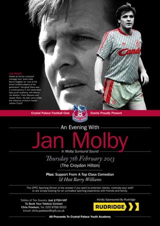 JAN MOLBY
Hailed by former Liverpool
manager and team-mate
Kenny Dalglish as “one of the
finest midfield players of his
generation” the great Dane was
a contemporary in the celebrated
Ajax youth academy, with Marco
van Basten, Frank Rijkaard and
Jesper Olsen. He also came under
the influence of Dutch master
Johann Cruyff.



                     Crystal Palace Football Club                       Events Proudly Present



                                              An Evening With


                      Jan Molby               In Molby Surround Sound

                                   Thursday 7th February 2013
                                             (The Croydon Hilton)
                                   Plus: Support From A Top Class Comedian
                                            & Host Barry Williams
                 The CPFC Sporting Dinner is the answer if you want to entertain clients, motivate your staff
                     or are simply looking for an unrivalled sporting experience with friends and family.


           Tables of Ten Guests: Just £750+VAT                               Kindly Sponsored By Rudridge
               To Book Your Table(s) Contact
            Chris Powlson, Tel: 020 8768 6010
             Email: chris.powlson@cpfc.co.uk

                                    All Proceeds To Crystal Palace Youth Academy
 