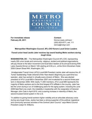 For immediate release                                   Contact:
February 28, 2011                                       Donna Lewis Johnson
                                                        (202) 833-9771, ext. 111
                                                        donna@mckpr.com

     Metropolitan Washington Council, AFL-CIO Honors Local Union Leaders

Transit union head Jackie Jeter receives top award leading Metro workers during
                                  tough times

WASHINGTON, DC – The Metropolitan Washington Council AFL-CIO, representing
nearly 200 union locals and community, religious, student and political organizations,
will pay tribute to the labor movement and local labor leaders at its annual Evening With
Labor Awards Dinner on March 12th starting at 6:30 p.m., at the Omni Shoreham Hotel,
2500 Calvert Street NW, Washington, DC.

 Amalgamated Transit Union (ATU) Local 689 President Jackie Jeter will receive the JC
Turner Outstanding Trade Unionist of the Year Award. Beginning as a part-time bus
operator, Jeter has worked in virtually every division of Metro. She was elected
president of ATU Local 689 in December 2007 and re-elected for a second three-year
term in December 2009. With nearly 11,000 members, ATU Local 689 represents the
majority of Metro workers and is the third largest ATU affiliate in the country. Jeter has
led the union during a run of challenging years for the aging system, including the June
2009 fatal Red Line crash, the instability in leadership with the resignation of General
Manager John Cato in April 2010, and a soaring increase in ridership of Metro, the
second busiest transit system in the U.S.

“In addition to giving transit workers higher visibility and an articulate advocacy voice
during very tough times, Jackie has been a strong supporter of the political, legislative
and community services activities of the Central Labor Council,” says Metro Council
President Joslyn N. Williams.
 