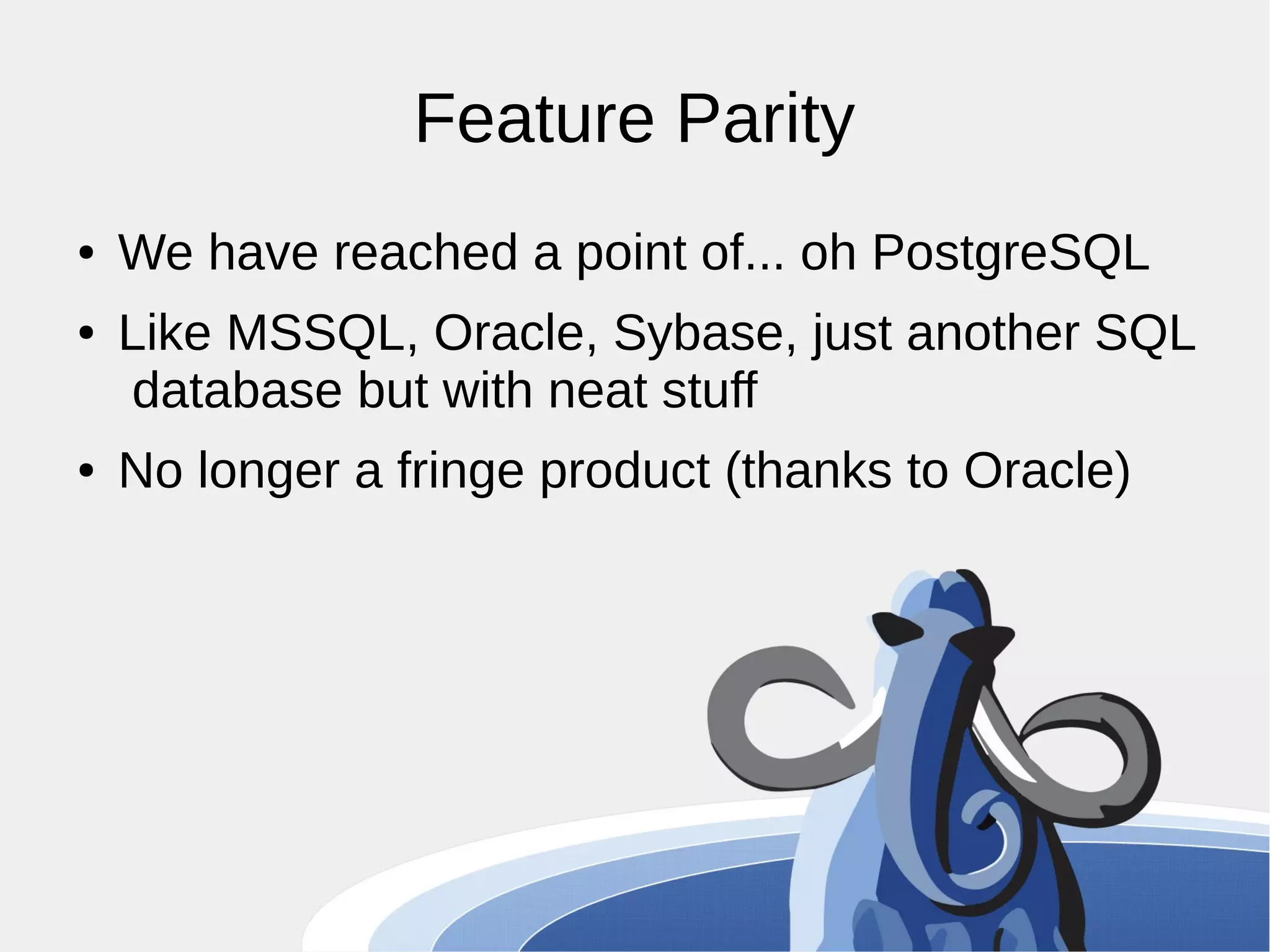 Feature Parity ● We have reached a point of... oh PostgreSQL ● Like MSSQL, Oracle, Sybase, just another SQL database but with neat stuff ● No longer a fringe product (thanks to Oracle) 