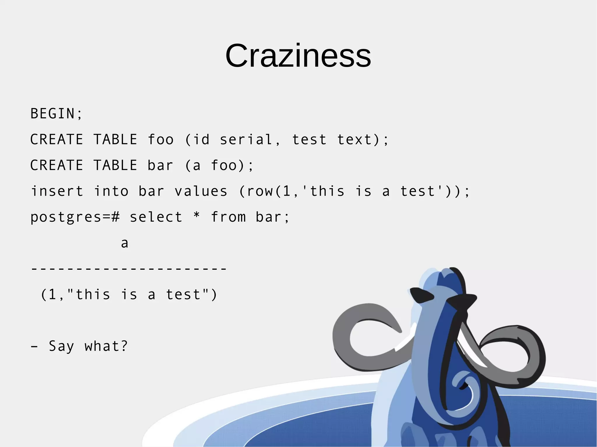 Craziness BEGIN; CREATE TABLE foo (id serial, test text); CREATE TABLE bar (a foo); insert into bar values (row(1,'this is a test')); postgres=# select * from bar; a ---------------------- (1,"this is a test") – Say what? 