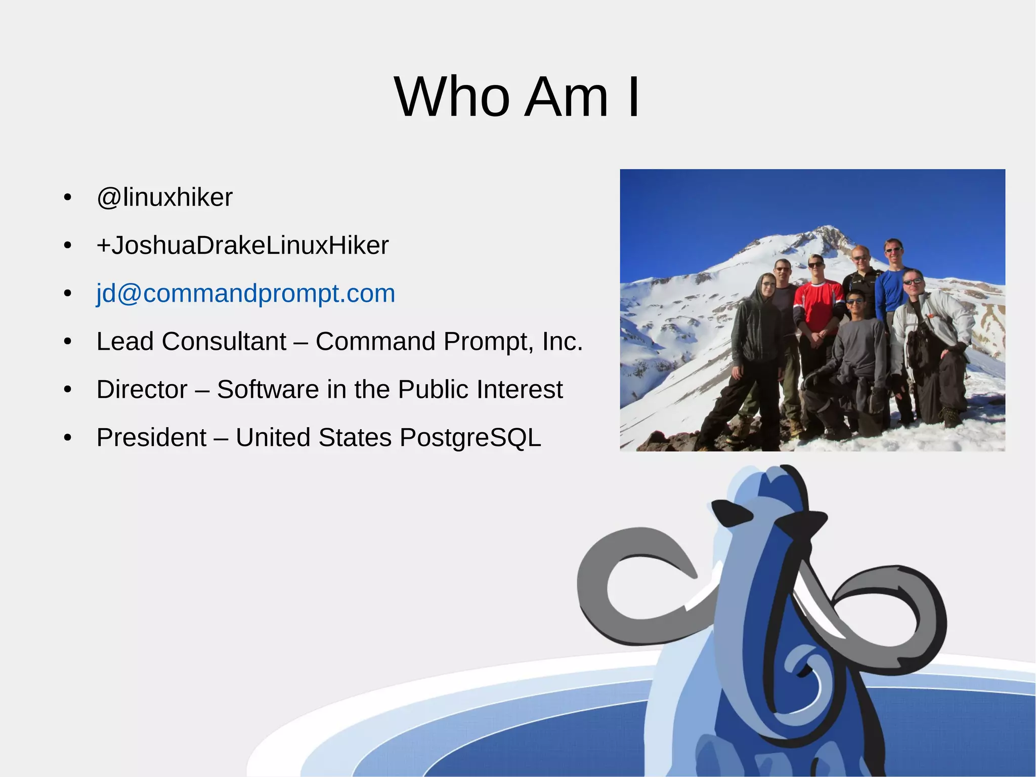 Who Am I ● @linuxhiker ● +JoshuaDrakeLinuxHiker ● jd@commandprompt.com ● Lead Consultant – Command Prompt, Inc. ● Director – Software in the Public Interest ● President – United States PostgreSQL 