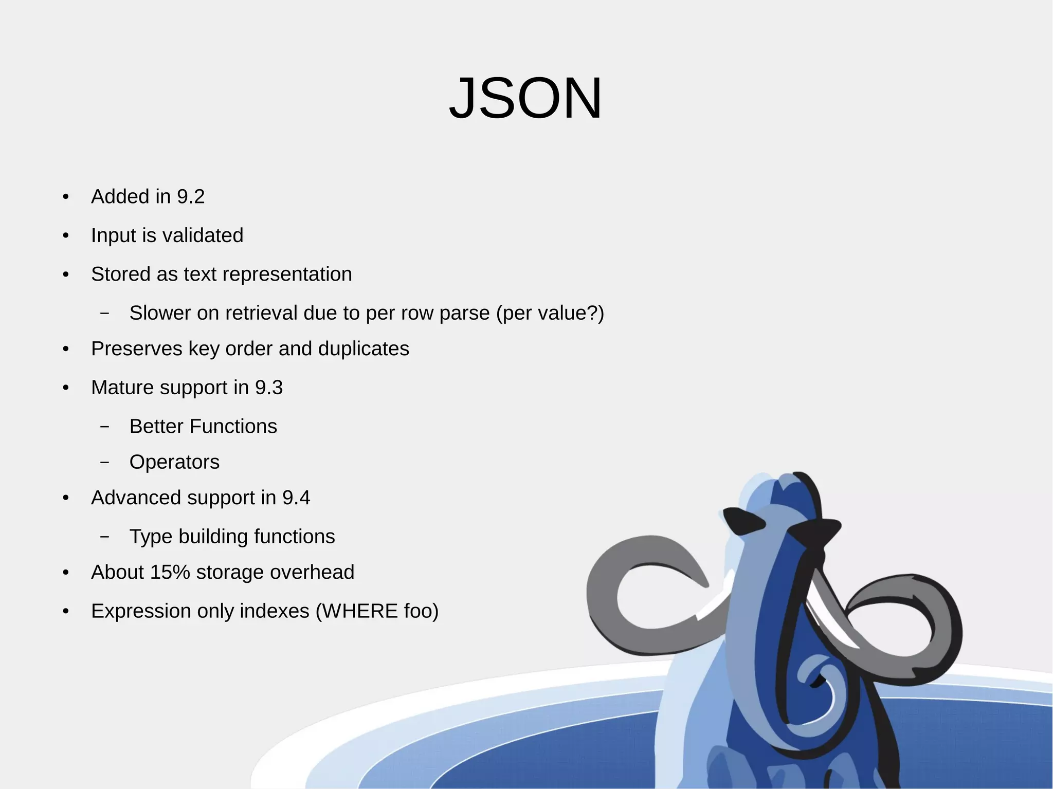 JSON ● Added in 9.2 ● Input is validated ● Stored as text representation – Slower on retrieval due to per row parse (per value?) ● Preserves key order and duplicates ● Mature support in 9.3 – Better Functions – Operators ● Advanced support in 9.4 – Type building functions ● About 15% storage overhead ● Expression only indexes (WHERE foo) 