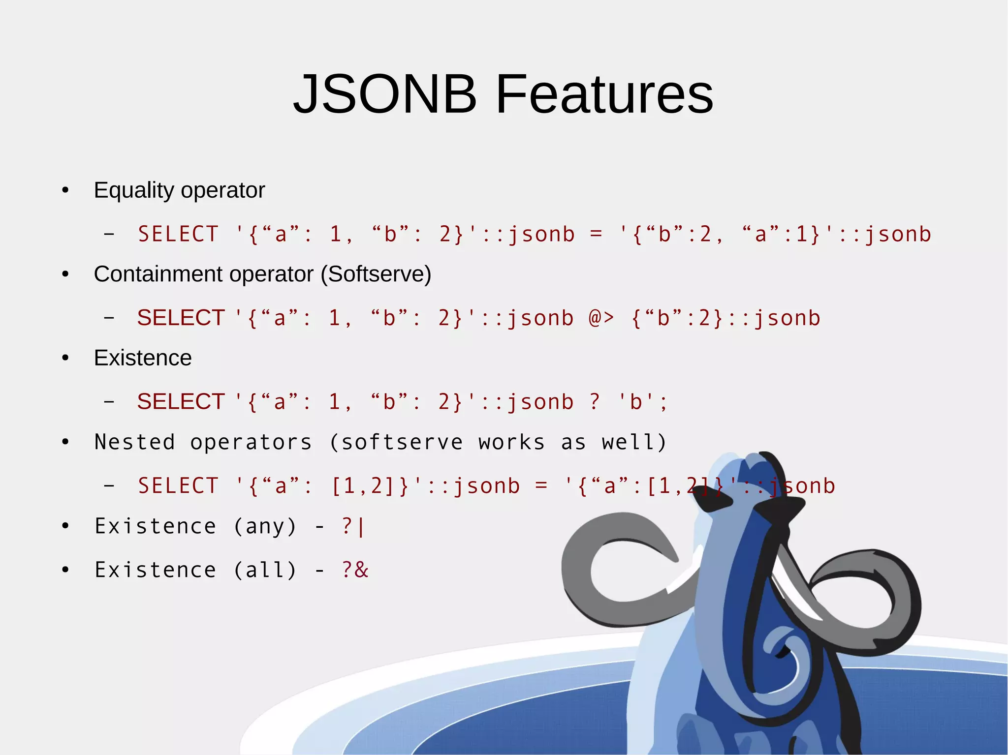 JSONB Features ● Equality operator – SELECT '{“a”: 1, “b”: 2}'::jsonb = '{“b”:2, “a”:1}'::jsonb ● Containment operator (Softserve) – SELECT '{“a”: 1, “b”: 2}'::jsonb @> {“b”:2}::jsonb ● Existence – SELECT '{“a”: 1, “b”: 2}'::jsonb ? 'b'; ● Nested operators (softserve works as well) – SELECT '{“a”: [1,2]}'::jsonb = '{“a”:[1,2]}'::jsonb ● Existence (any) - ?| ● Existence (all) - ?& 