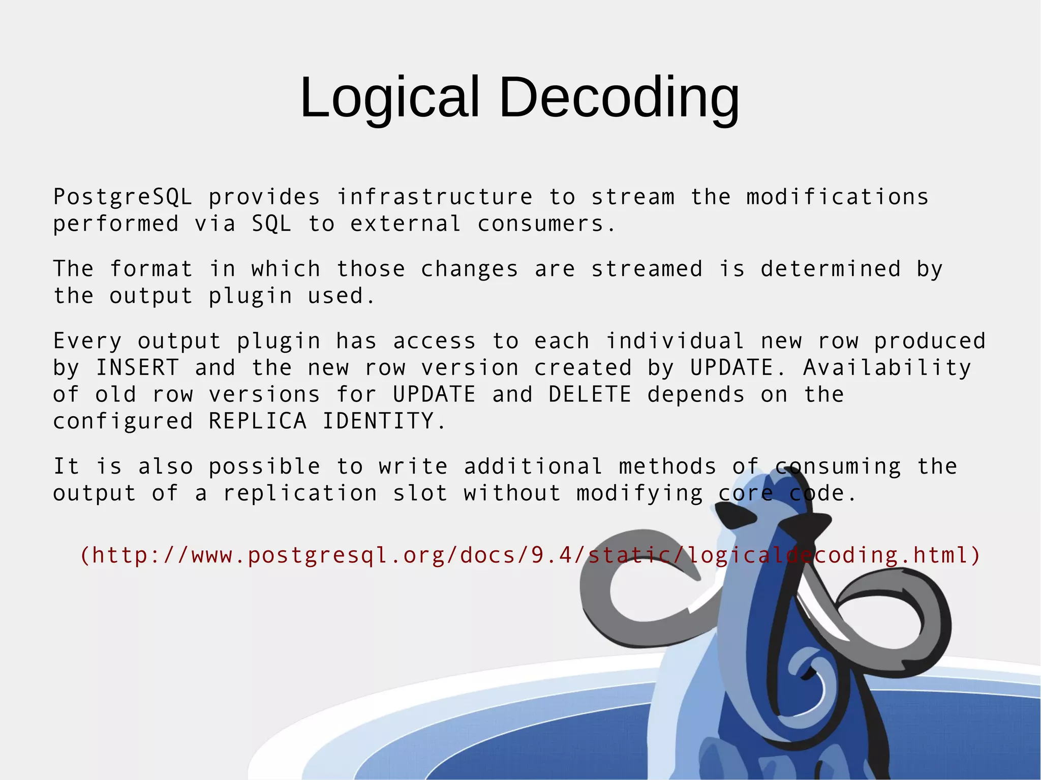 Logical Decoding PostgreSQL provides infrastructure to stream the modifications performed via SQL to external consumers. The format in which those changes are streamed is determined by the output plugin used. Every output plugin has access to each individual new row produced by INSERT and the new row version created by UPDATE. Availability of old row versions for UPDATE and DELETE depends on the configured REPLICA IDENTITY. It is also possible to write additional methods of consuming the output of a replication slot without modifying core code. (http://www.postgresql.org/docs/9.4/static/logicaldecoding.html) 